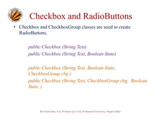 Checkbox and RadioButtons
• Checkbox and CheckboxGroup classes are used to create
RadioButtons.
public Checkbox (String Text)
public Checkbox (String Text, Boolean State)
public Checkbox (String Text, Boolean State,
CheckboxGroup cbg )
public Checkbox (String Text, CheckboxGroup cbg, Boolean
State, )

Ravi Kant Sahu, Asst. Professor @ Lovely Professional University, Punjab (India)

 