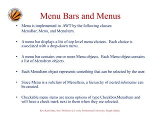 Menu Bars and Menus
•

Menu is implemented in AWT by the following classes:
MenuBar, Menu, and MenuItem.

•

A menu bar displays a list of top-level menu choices. Each choice is
associated with a drop-down menu.

•

A menu bar contains one or more Menu objects. Each Menu object contains
a list of MenuItem objects.

•

Each MenuItem object represents something that can be selected by the user.

•

Since Menu is a subclass of MenuItem, a hierarchy of nested submenus can
be created.

•

Checkable menu items are menu options of type CheckboxMenuItem and
will have a check mark next to them when they are selected.
Ravi Kant Sahu, Asst. Professor @ Lovely Professional University, Punjab (India)

 