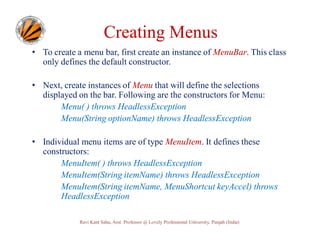 Creating Menus
• To create a menu bar, first create an instance of MenuBar. This class
only defines the default constructor.
• Next, create instances of Menu that will define the selections
displayed on the bar. Following are the constructors for Menu:
Menu( ) throws HeadlessException
Menu(String optionName) throws HeadlessException
• Individual menu items are of type MenuItem. It defines these
constructors:
MenuItem( ) throws HeadlessException
MenuItem(String itemName) throws HeadlessException
MenuItem(String itemName, MenuShortcut keyAccel) throws
HeadlessException
Ravi Kant Sahu, Asst. Professor @ Lovely Professional University, Punjab (India)

 