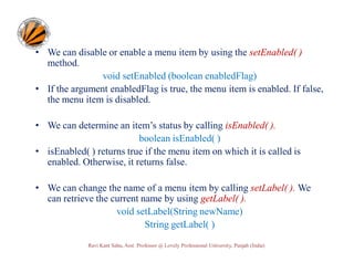 • We can disable or enable a menu item by using the setEnabled( )
method.
void setEnabled (boolean enabledFlag)
• If the argument enabledFlag is true, the menu item is enabled. If false,
the menu item is disabled.
• We can determine an item’s status by calling isEnabled( ).
boolean isEnabled( )
• isEnabled( ) returns true if the menu item on which it is called is
enabled. Otherwise, it returns false.
• We can change the name of a menu item by calling setLabel( ). We
can retrieve the current name by using getLabel( ).
void setLabel(String newName)
String getLabel( )
Ravi Kant Sahu, Asst. Professor @ Lovely Professional University, Punjab (India)

 