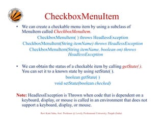 CheckboxMenuItem
• We can create a checkable menu item by using a subclass of
MenuItem called CheckboxMenuItem.
CheckboxMenuItem( ) throws HeadlessException
CheckboxMenuItem(String itemName) throws HeadlessException
CheckboxMenuItem(String itemName, boolean on) throws
HeadlessException
• We can obtain the status of a checkable item by calling getState( ).
You can set it to a known state by using setState( ).
boolean getState( )
void setState(boolean checked)
Note: HeadlessException is Thrown when code that is dependent on a
keyboard, display, or mouse is called in an environment that does not
support a keyboard, display, or mouse.
Ravi Kant Sahu, Asst. Professor @ Lovely Professional University, Punjab (India)

 