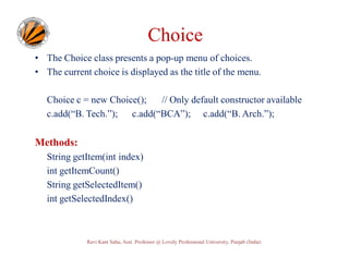 Choice
• The Choice class presents a pop-up menu of choices.
• The current choice is displayed as the title of the menu.
Choice c = new Choice();
// Only default constructor available
c.add(“B. Tech.”); c.add(“BCA”); c.add(“B. Arch.”);

Methods:
String getItem(int index)
int getItemCount()
String getSelectedItem()
int getSelectedIndex()

Ravi Kant Sahu, Asst. Professor @ Lovely Professional University, Punjab (India)

 