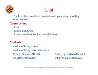 List
• The List class provides a compact, multiple-choice, scrolling
selection list.

Constructors:
List( )
List(int numRows)
List(int numRows, boolean multipleSelect)

Methods:
void add(String name)
void add(String name, int index)
String getSelectedItem()
int getSelectedIndex()

String[] getSelectedItems()
int[] getSelectedIndexes()

Ravi Kant Sahu, Asst. Professor @ Lovely Professional University, Punjab (India)

 