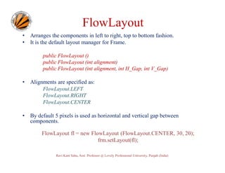 FlowLayout
•
•

Arranges the components in left to right, top to bottom fashion.
It is the default layout manager for Frame.
public FlowLayout ()
public FlowLayout (int alignment)
public FlowLayout (int alignment, int H_Gap, int V_Gap)

•

Alignments are specified as:
FlowLayout.LEFT
FlowLayout.RIGHT
FlowLayout.CENTER

•

By default 5 pixels is used as horizontal and vertical gap between
components.
FlowLayout fl = new FlowLayout (FlowLayout.CENTER, 30, 20);
frm.setLayout(fl);
Ravi Kant Sahu, Asst. Professor @ Lovely Professional University, Punjab (India)

 