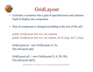 GridLayout
• It divides a container into a grid of specified rows and columns.
Each to display one component.
• Size of component is changed according to the size of the cell.
public GridLayout (int row, int column)
public GridLayout (int row, int column, int H_Gap, int V_Gap)
GridLayout gl = new GridLayout (3, 4);
frm.setLayout (gl);
GridLayout gl1 = new GridLayout (3, 4, 20, 30);
frm.setLayout (gl2);
Ravi Kant Sahu, Asst. Professor @ Lovely Professional University, Punjab (India)

 