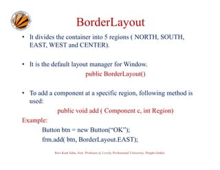 BorderLayout
• It divides the container into 5 regions ( NORTH, SOUTH,
EAST, WEST and CENTER).
• It is the default layout manager for Window.
public BorderLayout()
• To add a component at a specific region, following method is
used:
public void add ( Component c, int Region)
Example:
Button btn = new Button(“OK”);
frm.add( btn, BorderLayout.EAST);
Ravi Kant Sahu, Asst. Professor @ Lovely Professional University, Punjab (India)

 