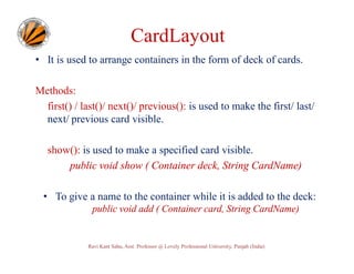 CardLayout
• It is used to arrange containers in the form of deck of cards.
Methods:
first() / last()/ next()/ previous(): is used to make the first/ last/
next/ previous card visible.
show(): is used to make a specified card visible.
public void show ( Container deck, String CardName)
• To give a name to the container while it is added to the deck:
public void add ( Container card, String CardName)

Ravi Kant Sahu, Asst. Professor @ Lovely Professional University, Punjab (India)

 