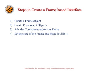 Steps to Create a Frame-based Interface
1)
2)
3)
4)

Create a Frame object.
Create Component Objects.
Add the Component objects to Frame.
Set the size of the Frame and make it visible.

Ravi Kant Sahu, Asst. Professor @ Lovely Professional University, Punjab (India)

 