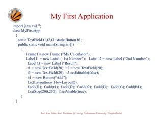 My First Application
import java.awt.*;
class MyFirstApp
{
static TextField t1,t2,t3; static Button b1;
public static void main(String arr[])
{
Frame f = new Frame ("My Calculator");
Label l1 = new Label (“1st Number"); Label l2 = new Label (“2nd Number");
Label l3 = new Label ("Result");
t1 = new TextField(20); t2 = new TextField(20);
t3 = new TextField(20); t3.setEditable(false);
b1 = new Button("Add");
f.setLayout(new FlowLayout());
f.add(l1); f.add(t1); f.add(l2); f.add(t2); f.add(l3); f.add(t3); f.add(b1);
f.setSize(200,250); f.setVisible(true);
}
}
Ravi Kant Sahu, Asst. Professor @ Lovely Professional University, Punjab (India)

 