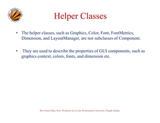 Helper Classes
• The helper classes, such as Graphics, Color, Font, FontMetrics,
Dimension, and LayoutManager, are not subclasses of Component.
•

They are used to describe the properties of GUI components, such as
graphics context, colors, fonts, and dimension etc.

Ravi Kant Sahu, Asst. Professor @ Lovely Professional University, Punjab (India)

 