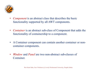 • Component is an abstract class that describes the basic
functionality supported by all AWT components.
• Container is an abstract sub-class of Component that adds the
functionality of containership to a component.
• A Container component can contain another container or noncontainer components.
• Window and Panel are two non-abstract sub-classes of
Container.

Ravi Kant Sahu, Asst. Professor @ Lovely Professional University, Punjab (India)

 