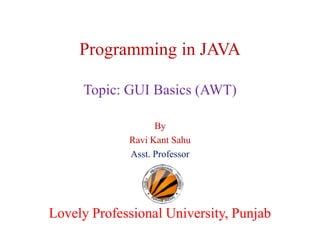 Programming in JAVA
Topic: GUI Basics (AWT)
By
Ravi Kant Sahu
Asst. Professor

Lovely Professional University, Punjab

 