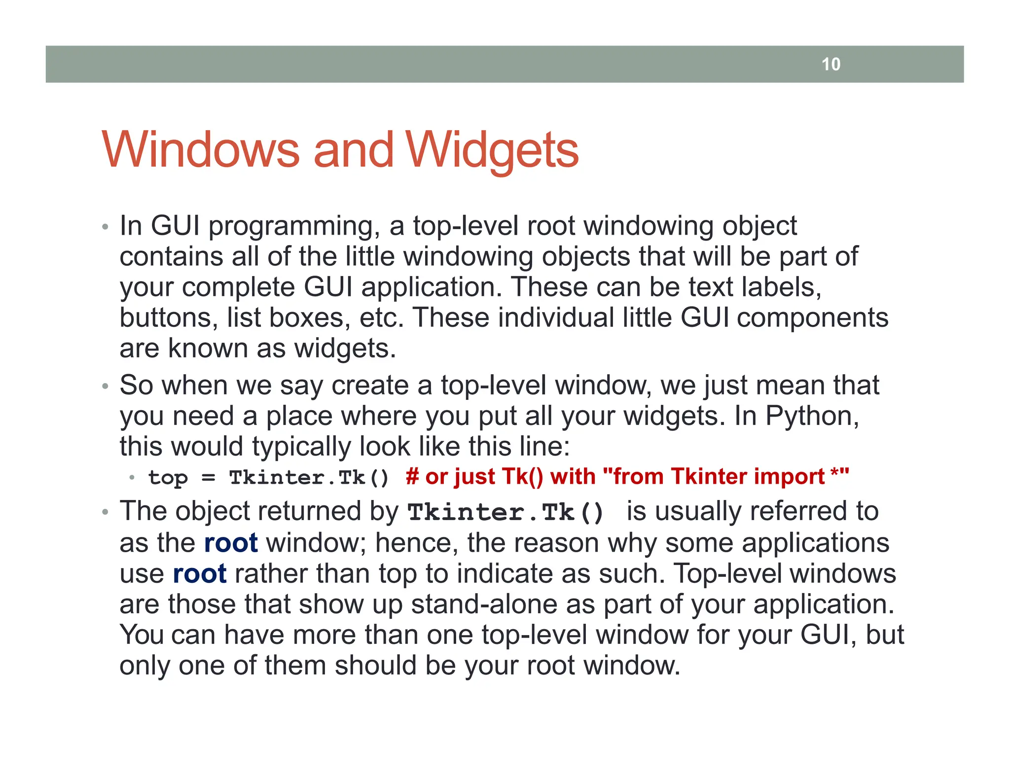 Windows and Widgets
• In GUI programming, a top-level root windowing object
contains all of the little windowing objects that will be part of
your complete GUI application. These can be text labels,
buttons, list boxes, etc. These individual little GUI components
are known as widgets.
• So when we say create a top-level window, we just mean that
you need a place where you put all your widgets. In Python,
this would typically look like this line:
• top = Tkinter.Tk() # or just Tk() with "from Tkinter import *"
• The object returned by Tkinter.Tk() is usually referred to
as the root window; hence, the reason why some applications
use root rather than top to indicate as such. Top-level windows
are those that show up stand-alone as part of your application.
You can have more than one top-level window for your GUI, but
only one of them should be your root window.
10
 