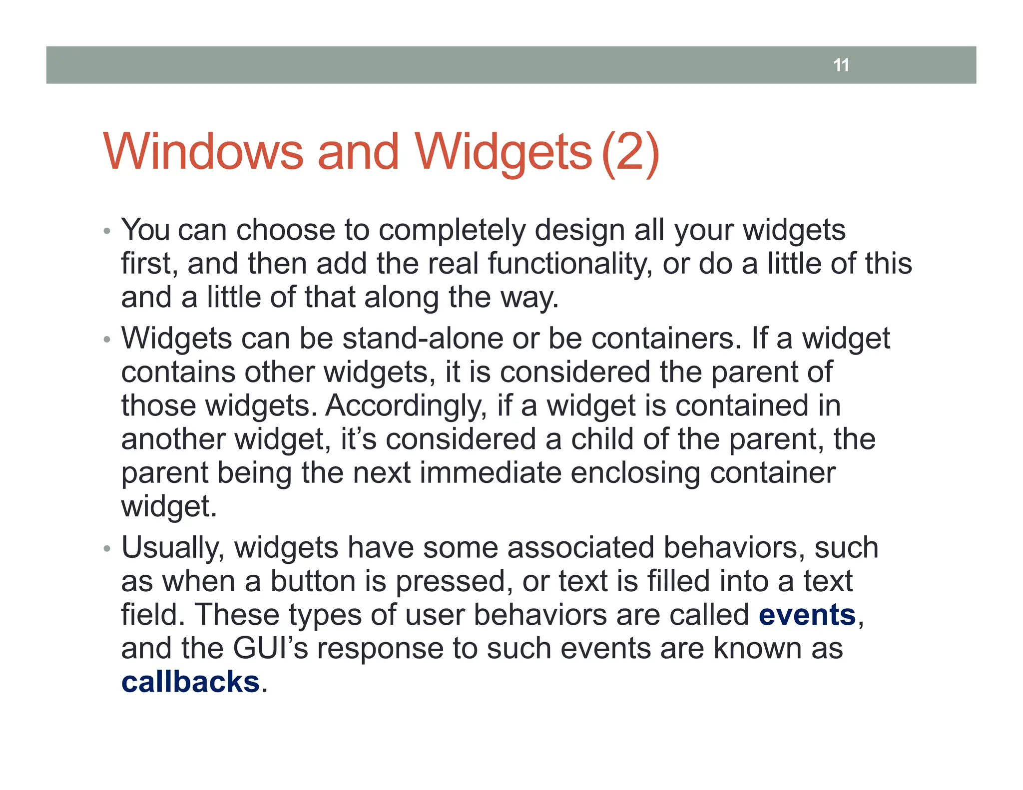 Windows and Widgets(2)
• You can choose to completely design all your widgets
first, and then add the real functionality, or do a little of this
and a little of that along the way.
• Widgets can be stand-alone or be containers. If a widget
contains other widgets, it is considered the parent of
those widgets. Accordingly, if a widget is contained in
another widget, it’s considered a child of the parent, the
parent being the next immediate enclosing container
widget.
• Usually, widgets have some associated behaviors, such
as when a button is pressed, or text is filled into a text
field. These types of user behaviors are called events,
and the GUI’s response to such events are known as
callbacks.
11
 