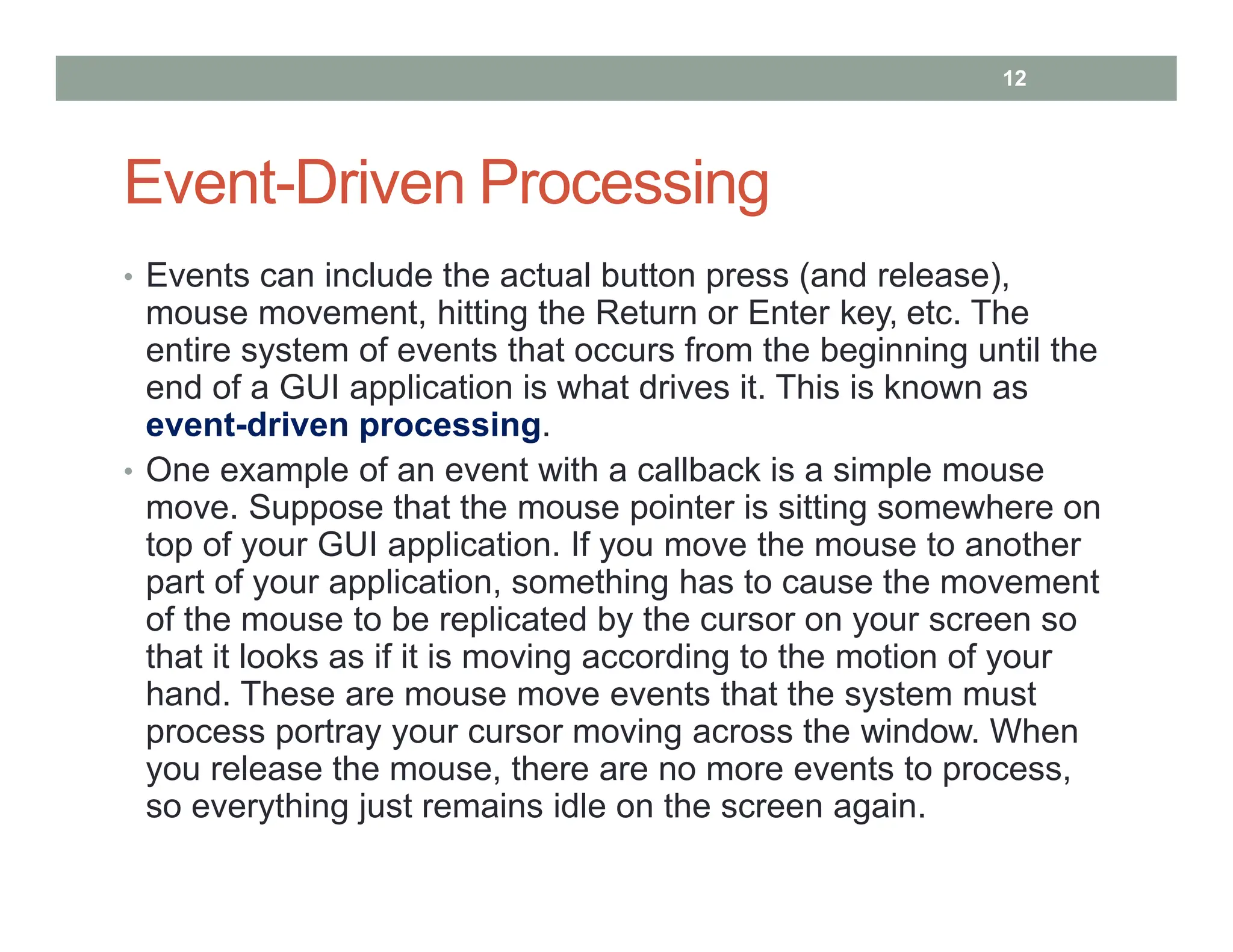 Event-Driven Processing
• Events can include the actual button press (and release),
mouse movement, hitting the Return or Enter key, etc. The
entire system of events that occurs from the beginning until the
end of a GUI application is what drives it. This is known as
event-driven processing.
• One example of an event with a callback is a simple mouse
move. Suppose that the mouse pointer is sitting somewhere on
top of your GUI application. If you move the mouse to another
part of your application, something has to cause the movement
of the mouse to be replicated by the cursor on your screen so
that it looks as if it is moving according to the motion of your
hand. These are mouse move events that the system must
process portray your cursor moving across the window. When
you release the mouse, there are no more events to process,
so everything just remains idle on the screen again.
12
 
