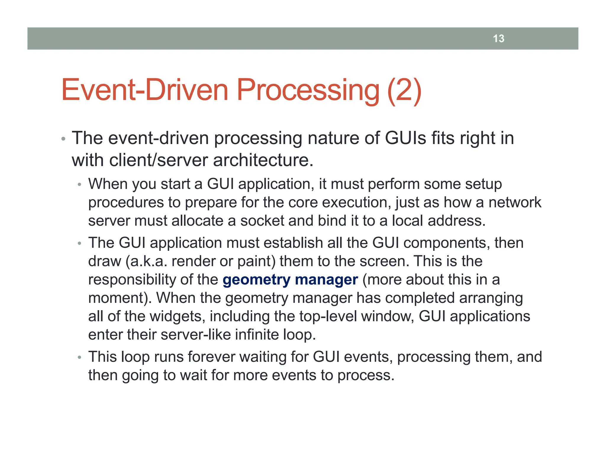 Event-Driven Processing (2)
• The event-driven processing nature of GUIs fits right in
with client/server architecture.
• When you start a GUI application, it must perform some setup
procedures to prepare for the core execution, just as how a network
server must allocate a socket and bind it to a local address.
• The GUI application must establish all the GUI components, then
draw (a.k.a. render or paint) them to the screen. This is the
responsibility of the geometry manager (more about this in a
moment). When the geometry manager has completed arranging
all of the widgets, including the top-level window, GUI applications
enter their server-like infinite loop.
• This loop runs forever waiting for GUI events, processing them, and
then going to wait for more events to process.
13
 