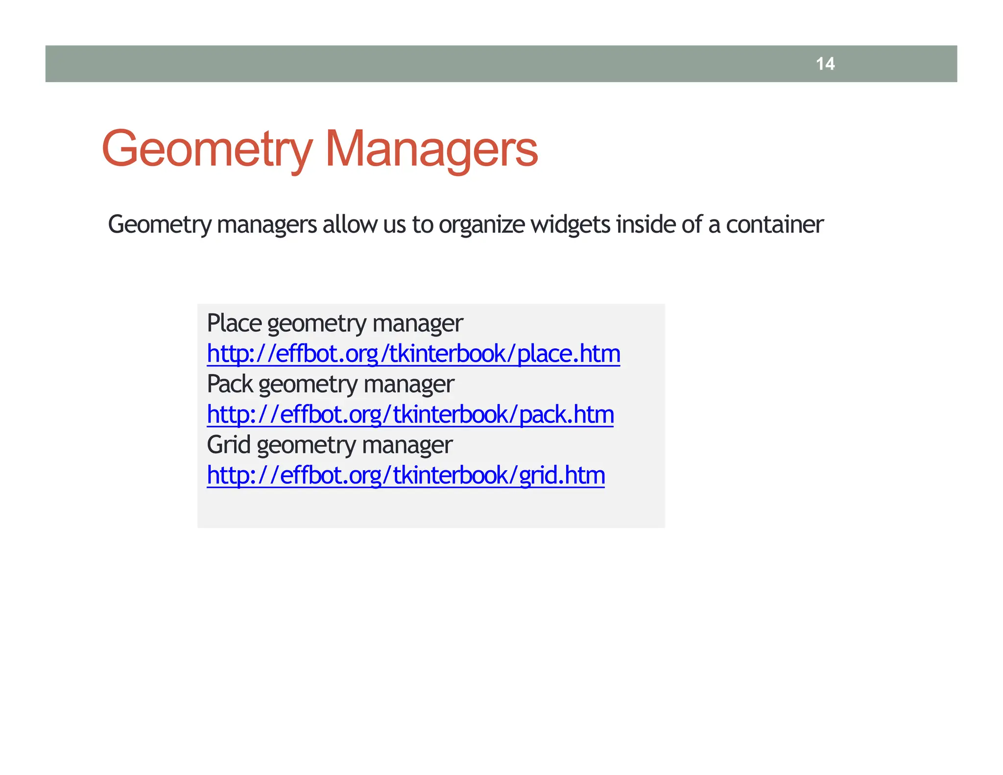 Geometry Managers
Place geometry manager
http://effbot.org/tkinterbook/place.htm
Pack geometry manager
http://effbot.org/tkinterbook/pack.htm
Grid geometry manager
http://effbot.org/tkinterbook/grid.htm
Geometry managers allow us to organize widgets inside of a container
14
 