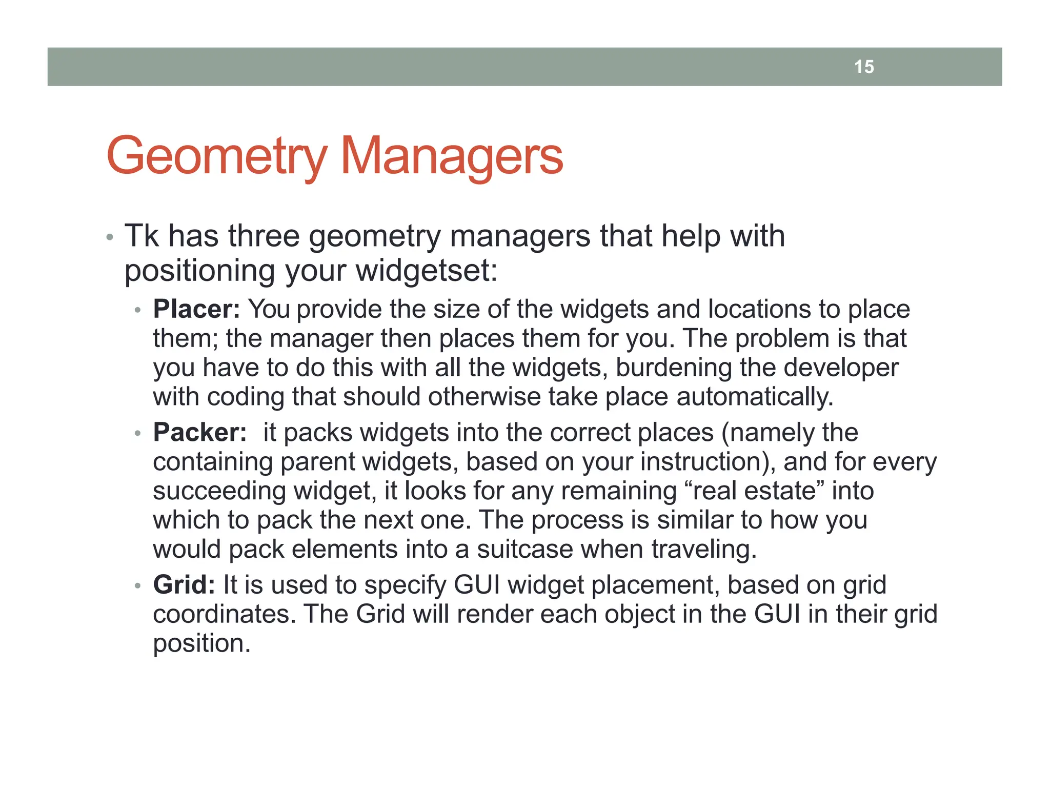 Geometry Managers
• Tk has three geometry managers that help with
positioning your widgetset:
• Placer: You provide the size of the widgets and locations to place
them; the manager then places them for you. The problem is that
you have to do this with all the widgets, burdening the developer
with coding that should otherwise take place automatically.
• Packer: it packs widgets into the correct places (namely the
containing parent widgets, based on your instruction), and for every
succeeding widget, it looks for any remaining “real estate” into
which to pack the next one. The process is similar to how you
would pack elements into a suitcase when traveling.
• Grid: It is used to specify GUI widget placement, based on grid
coordinates. The Grid will render each object in the GUI in their grid
position.
15
 
