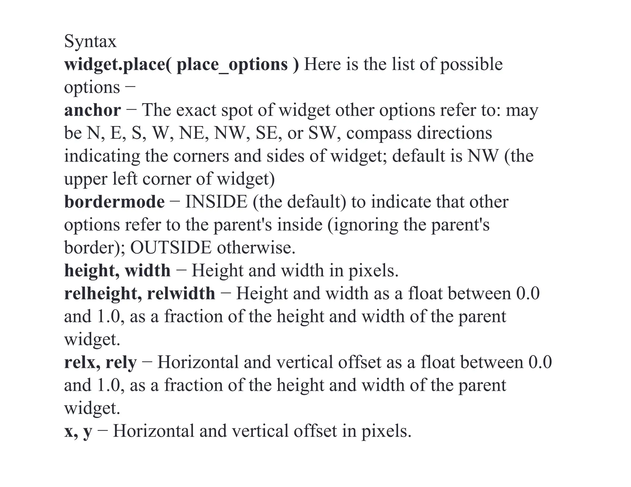 Syntax
widget.place( place_options ) Here is the list of possible
options −
anchor − The exact spot of widget other options refer to: may
be N, E, S, W, NE, NW, SE, or SW, compass directions
indicating the corners and sides of widget; default is NW (the
upper left corner of widget)
bordermode − INSIDE (the default) to indicate that other
options refer to the parent's inside (ignoring the parent's
border); OUTSIDE otherwise.
height, width − Height and width in pixels.
relheight, relwidth − Height and width as a float between 0.0
and 1.0, as a fraction of the height and width of the parent
widget.
relx, rely − Horizontal and vertical offset as a float between 0.0
and 1.0, as a fraction of the height and width of the parent
widget.
x, y − Horizontal and vertical offset in pixels.
 