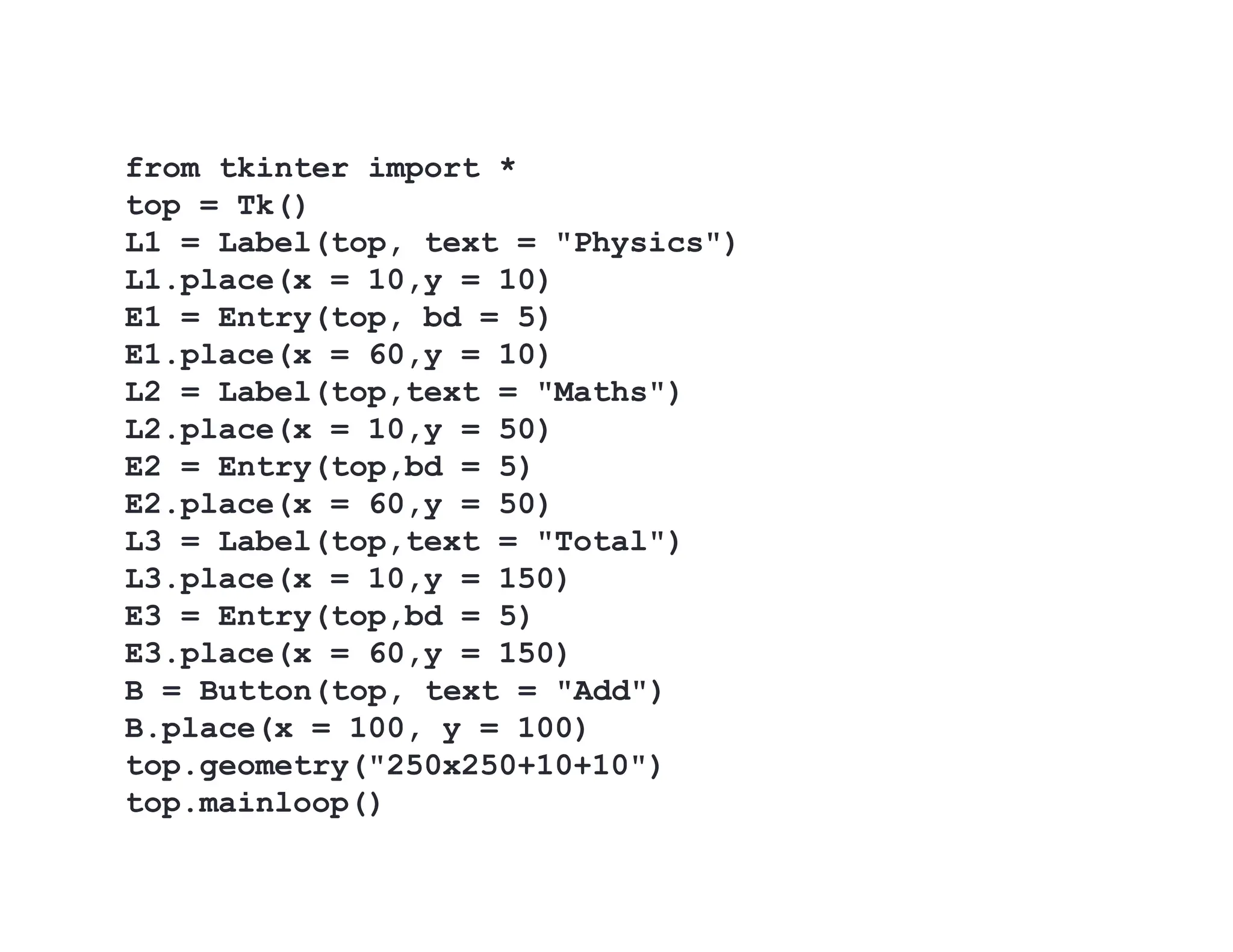 from tkinter import *
top = Tk()
L1 = Label(top, text = "Physics")
L1.place(x = 10,y = 10)
E1 = Entry(top, bd = 5)
E1.place(x = 60,y = 10)
L2 = Label(top,text = "Maths")
L2.place(x = 10,y = 50)
E2 = Entry(top,bd = 5)
E2.place(x = 60,y = 50)
L3 = Label(top,text = "Total")
L3.place(x = 10,y = 150)
E3 = Entry(top,bd = 5)
E3.place(x = 60,y = 150)
B = Button(top, text = "Add")
B.place(x = 100, y = 100)
top.geometry("250x250+10+10")
top.mainloop()
 