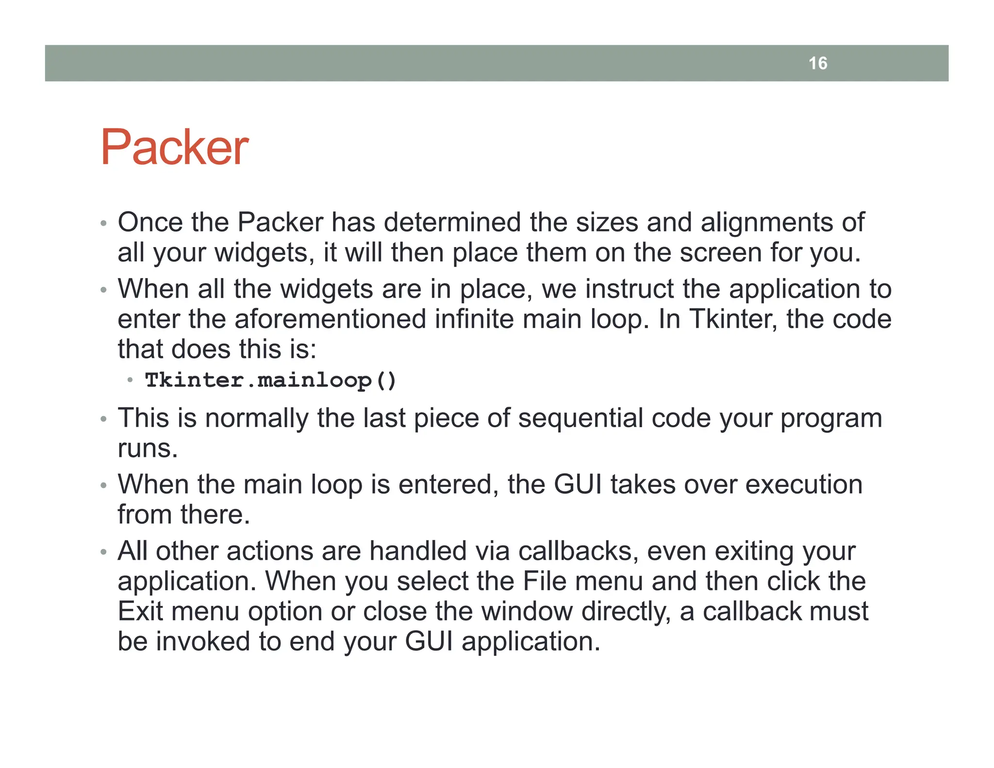 Packer
• Once the Packer has determined the sizes and alignments of
all your widgets, it will then place them on the screen for you.
• When all the widgets are in place, we instruct the application to
enter the aforementioned infinite main loop. In Tkinter, the code
that does this is:
• Tkinter.mainloop()
• This is normally the last piece of sequential code your program
runs.
• When the main loop is entered, the GUI takes over execution
from there.
• All other actions are handled via callbacks, even exiting your
application. When you select the File menu and then click the
Exit menu option or close the window directly, a callback must
be invoked to end your GUI application.
16
 