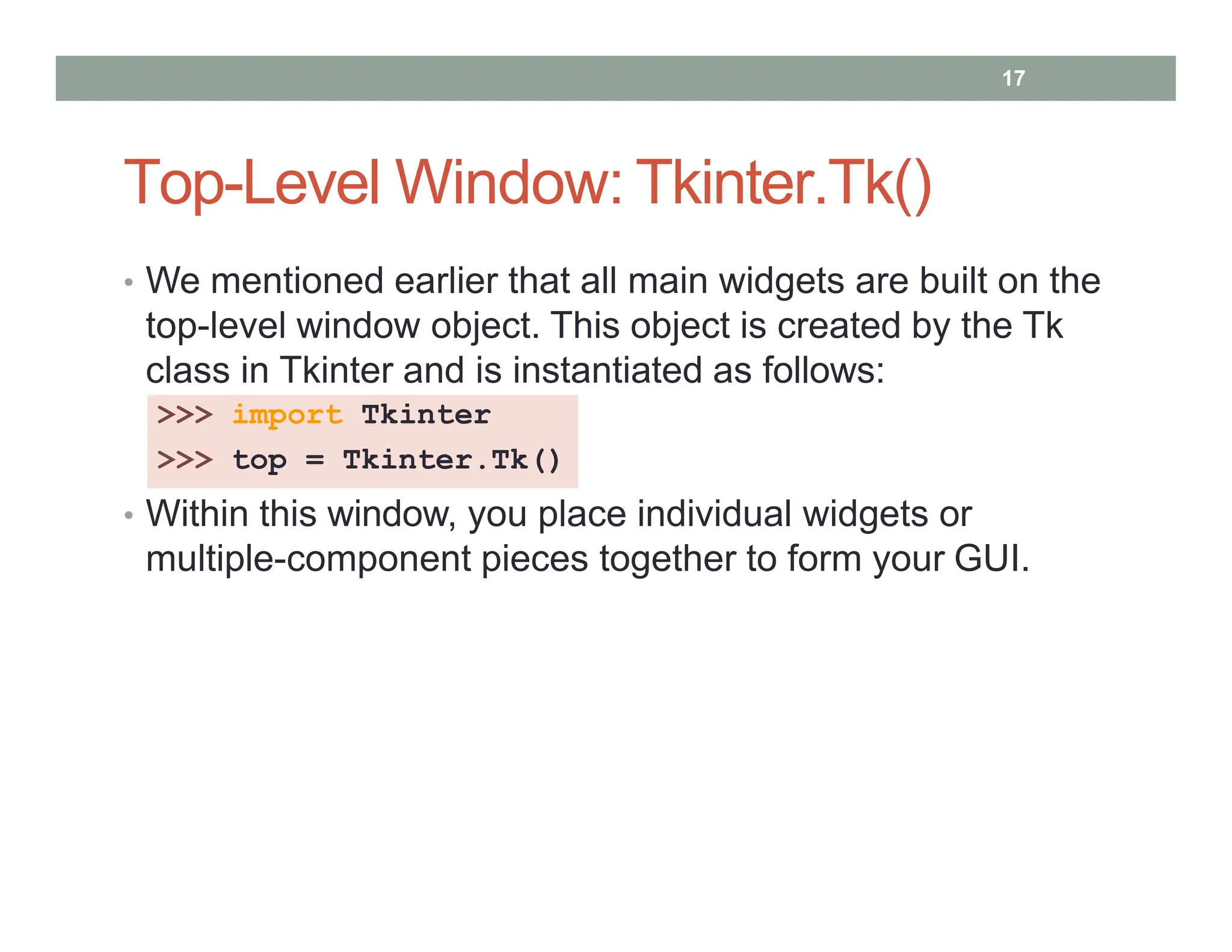 Top-Level Window: Tkinter.Tk()
• We mentioned earlier that all main widgets are built on the
top-level window object. This object is created by the Tk
class in Tkinter and is instantiated as follows:
>>> import Tkinter
>>> top = Tkinter.Tk()
• Within this window, you place individual widgets or
multiple-component pieces together to form your GUI.
17
 