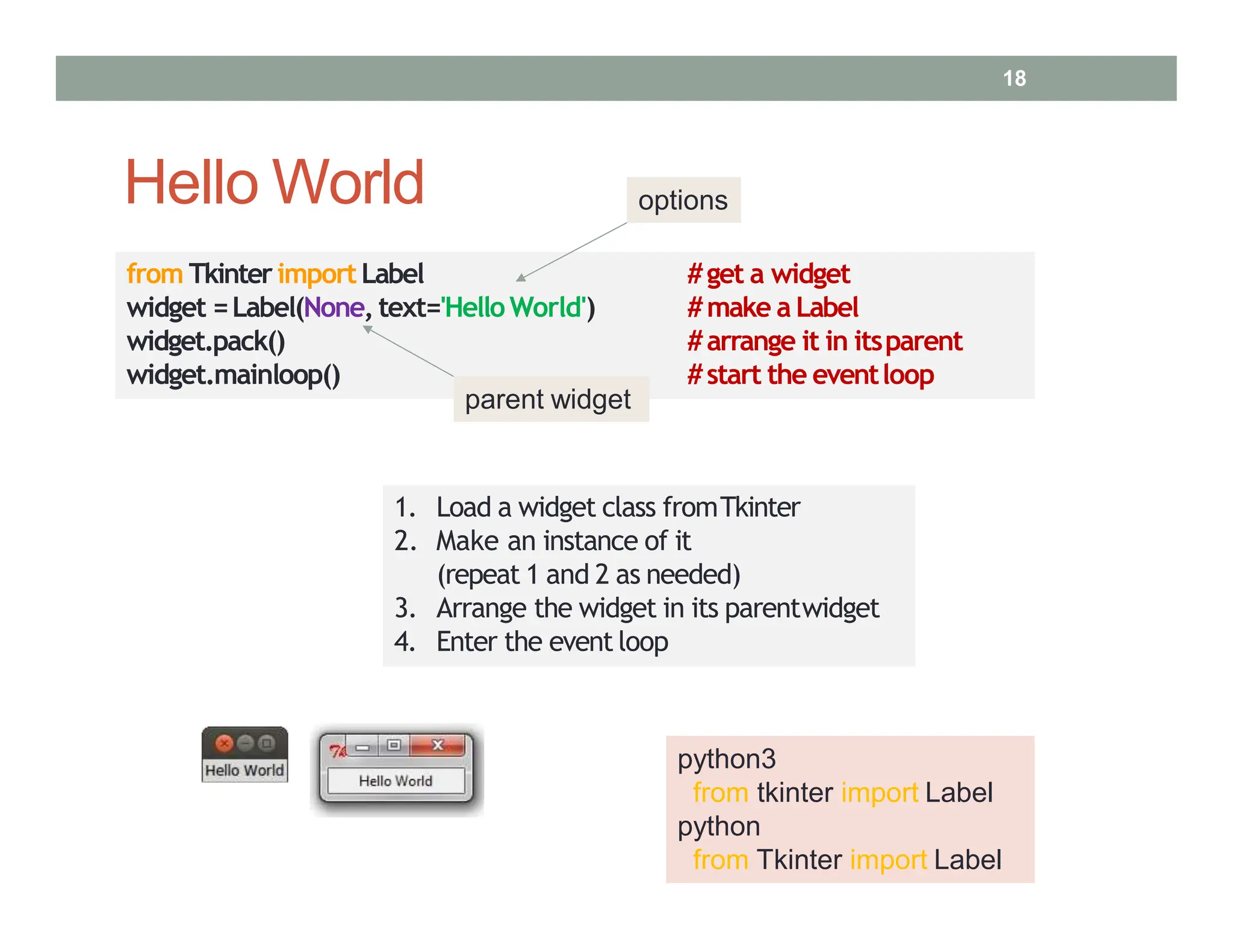 Hello World
from TkinterimportLabel
widget =Label(None, text='HelloWorld')
widget.pack()
#get a widget
#make a Label
#arrange it in itsparent
widget.mainloop() #start the eventloop
1. Load a widget class fromTkinter
2. Make an instance of it
(repeat 1 and 2 as needed)
3. Arrange the widget in its parentwidget
4. Enter the event loop
python3
from tkinter import Label
python
from Tkinter import Label
parent widget
options
18
 