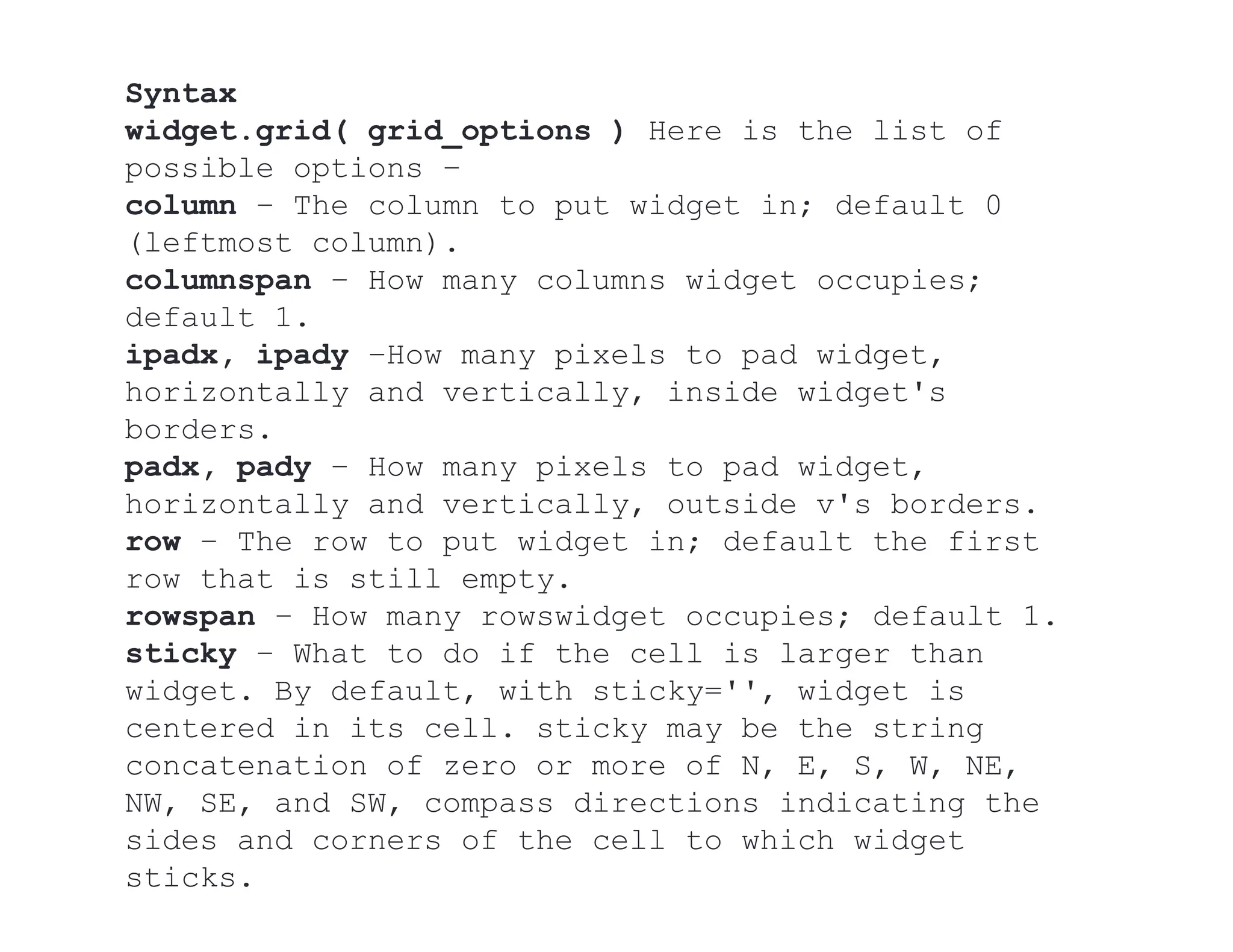 Syntax
widget.grid( grid_options ) Here is the list of
possible options −
column − The column to put widget in; default 0
(leftmost column).
columnspan − How many columns widget occupies;
default 1.
ipadx, ipady −How many pixels to pad widget,
horizontally and vertically, inside widget's
borders.
padx, pady − How many pixels to pad widget,
horizontally and vertically, outside v's borders.
row − The row to put widget in; default the first
row that is still empty.
rowspan − How many rowswidget occupies; default 1.
sticky − What to do if the cell is larger than
widget. By default, with sticky='', widget is
centered in its cell. sticky may be the string
concatenation of zero or more of N, E, S, W, NE,
NW, SE, and SW, compass directions indicating the
sides and corners of the cell to which widget
sticks.
 