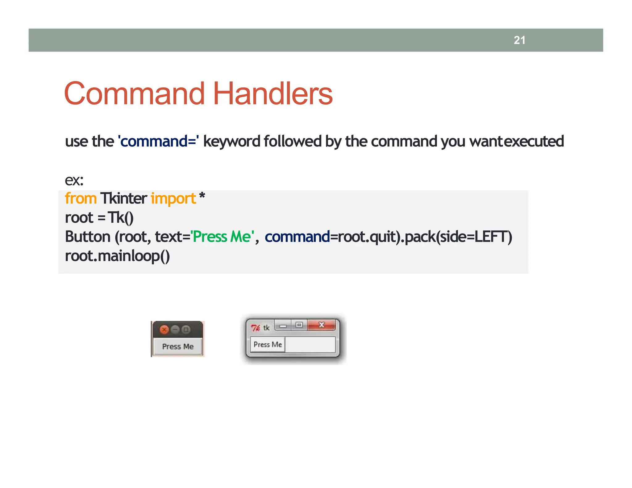 Command Handlers
use the 'command=' keyword followed by the command you wantexecuted
ex:
from Tkinter import*
root =Tk()
Button (root, text='Press Me', command=root.quit).pack(side=LEFT)
root.mainloop()
21
 