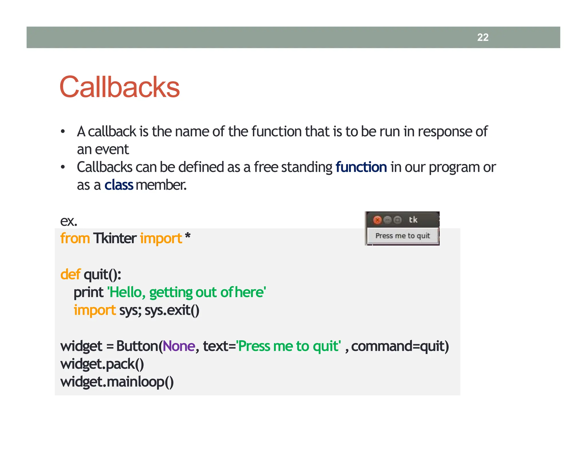 Callbacks
• A callback is the name of the function that is to be run in response of
an event
• Callbacks can be defined as a free standing function in our program or
as a classmember.
ex.
from Tkinter import*
def quit():
print 'Hello, getting out ofhere'
import sys;sys.exit()
widget =Button(None, text='Press me to quit' ,command=quit)
widget.pack()
widget.mainloop()
22
 
