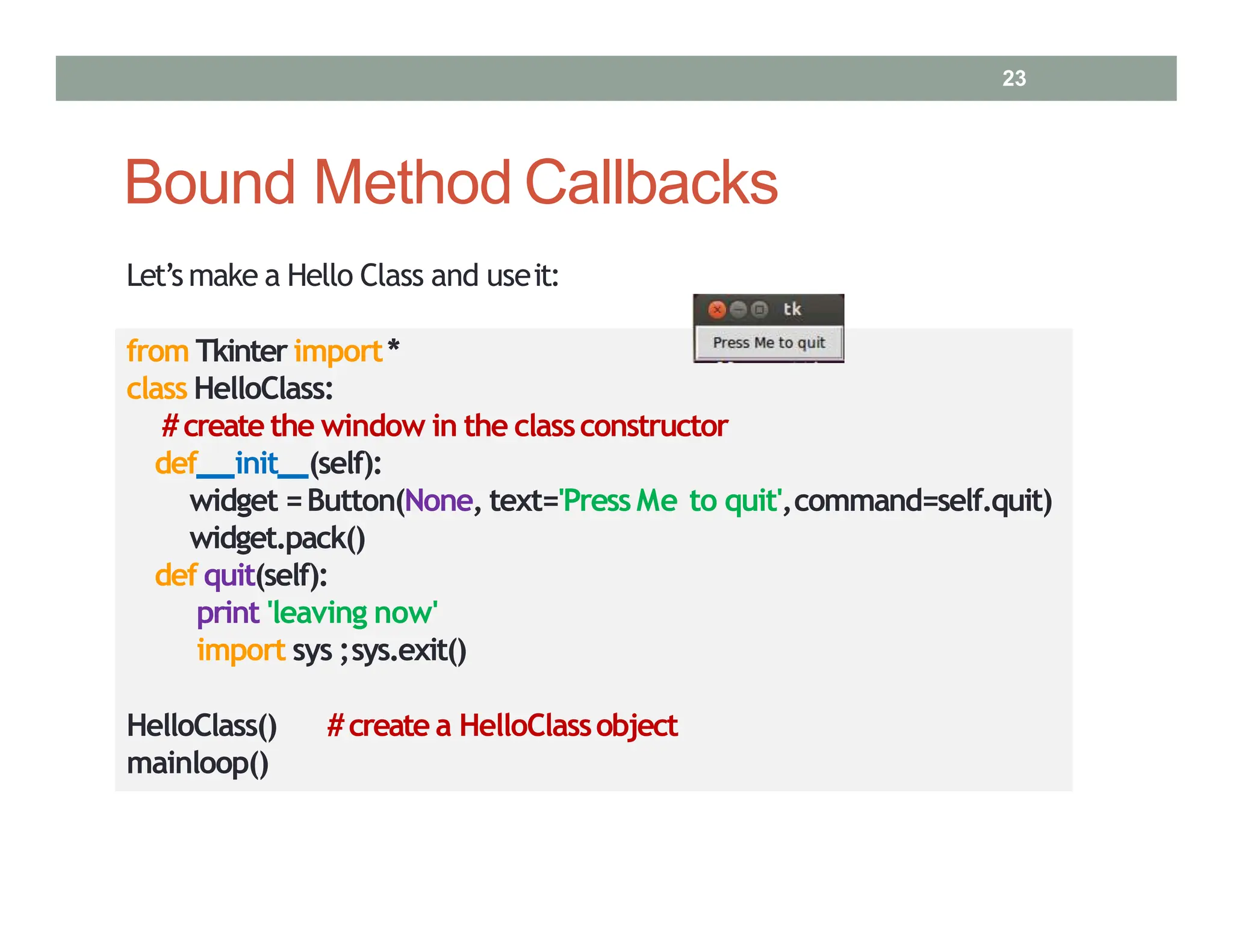 Bound Method Callbacks
Let’s make a Hello Class and useit:
from Tkinter import*
class HelloClass:
#create the window in the classconstructor
def init (self):
widget =Button(None, text='Press Me to quit',command=self.quit)
widget.pack()
def quit(self):
print 'leaving now'
import sys ;sys.exit()
HelloClass() #create a HelloClassobject
mainloop()
23
 