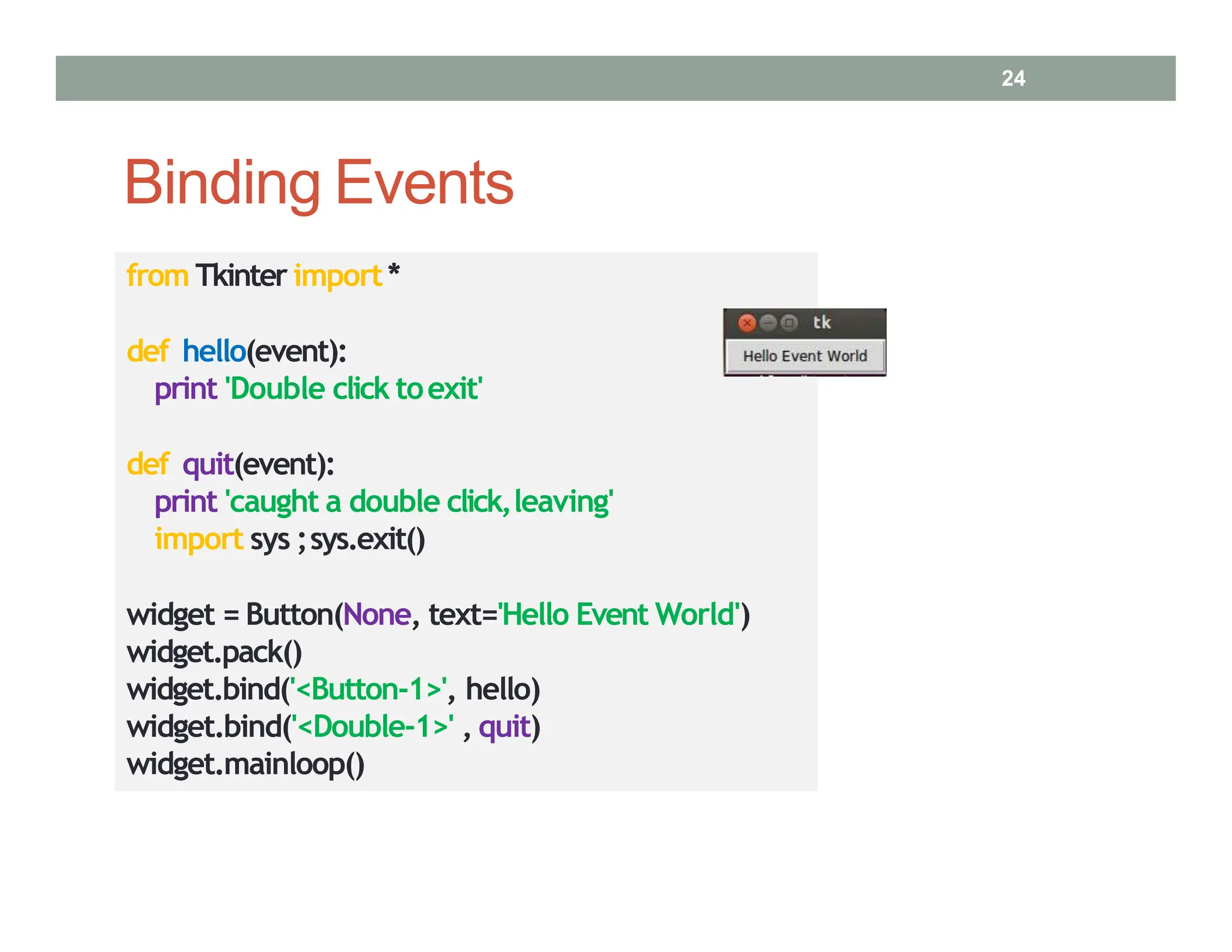 Binding Events
from Tkinter import*
def hello(event):
print 'Double click toexit'
def quit(event):
print 'caught a double click,leaving'
import sys ;sys.exit()
widget = Button(None, text='Hello Event World')
widget.pack()
widget.bind('<Button‐1>', hello)
widget.bind('<Double‐1>' , quit)
widget.mainloop()
24
 