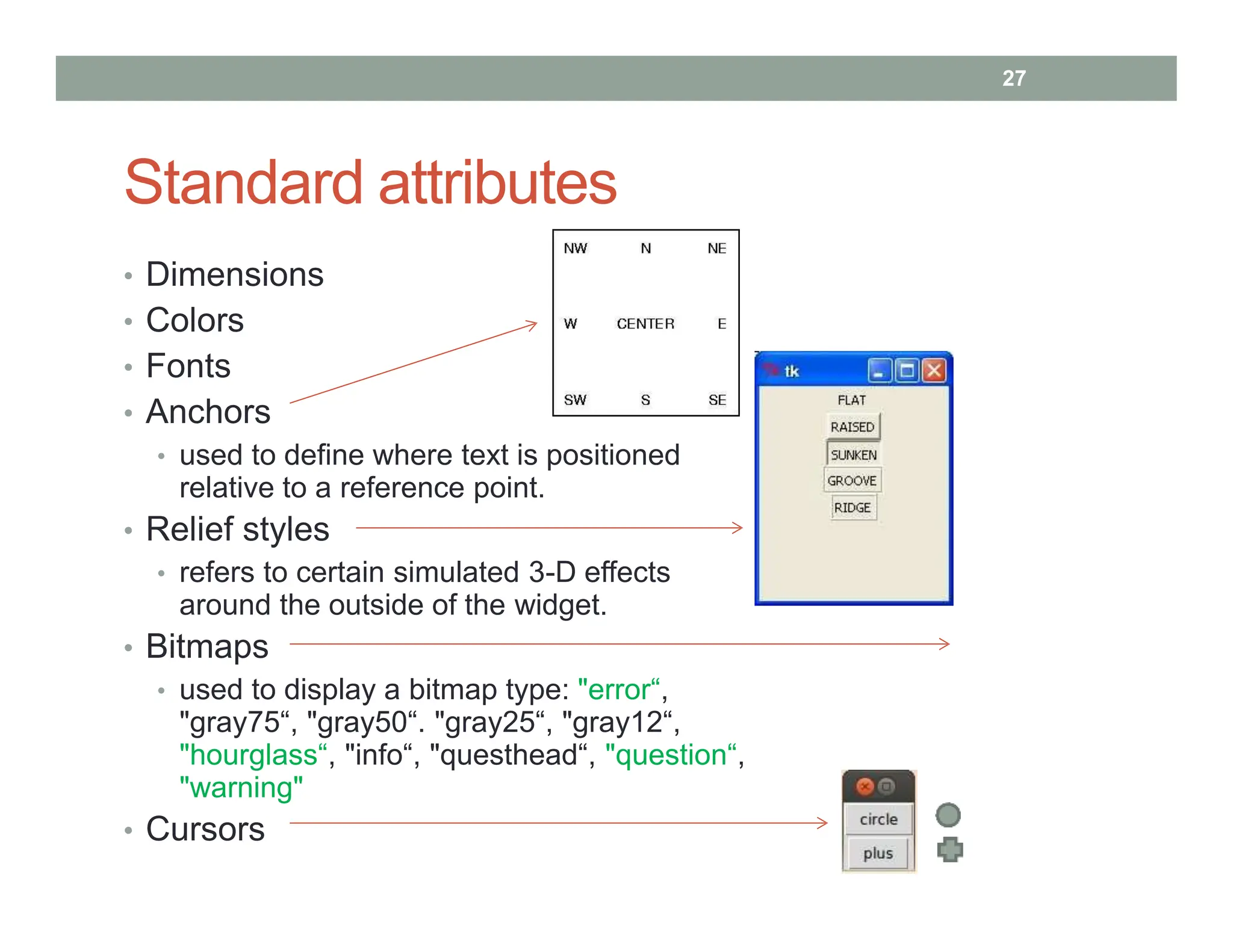 Standard attributes
• Dimensions
• Colors
• Fonts
• Anchors
• used to define where text is positioned
relative to a reference point.
• Relief styles
• refers to certain simulated 3-D effects
around the outside of the widget.
• Bitmaps
• used to display a bitmap type: "error“,
"gray75“, "gray50“. "gray25“, "gray12“,
"hourglass“, "info“, "questhead“, "question“,
"warning"
• Cursors
27
 