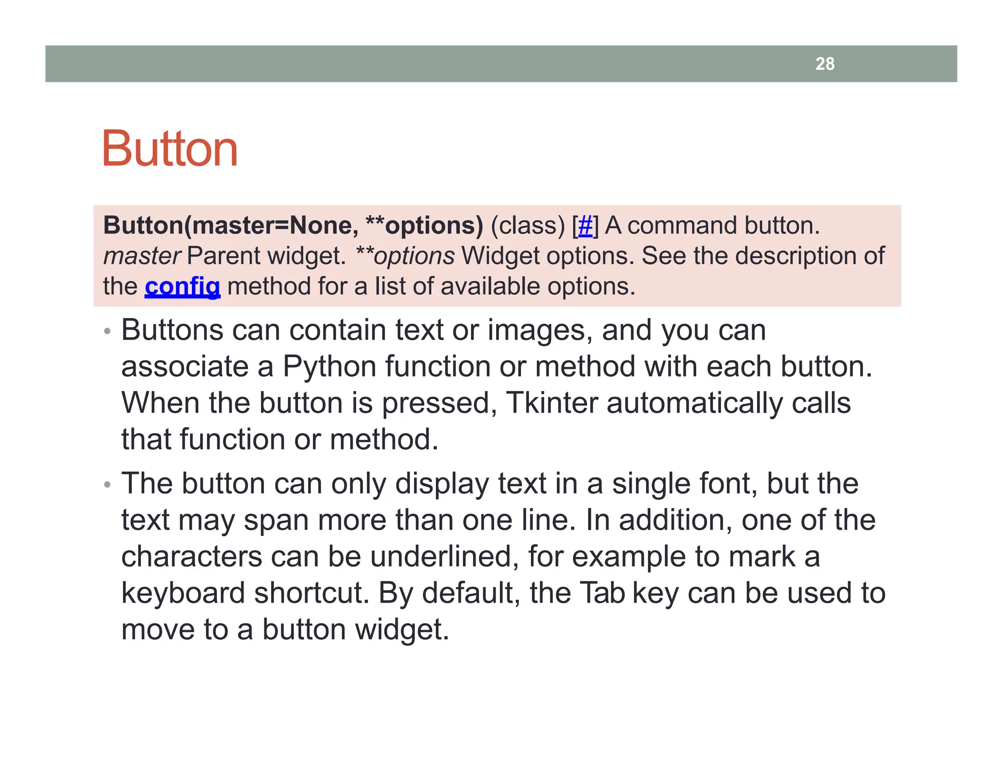 Button
• Buttons can contain text or images, and you can
associate a Python function or method with each button.
When the button is pressed, Tkinter automatically calls
that function or method.
• The button can only display text in a single font, but the
text may span more than one line. In addition, one of the
characters can be underlined, for example to mark a
keyboard shortcut. By default, the Tab key can be used to
move to a button widget.
Button(master=None, **options) (class) [#] A command button.
master Parent widget. **options Widget options. See the description of
the config method for a list of available options.
28
 