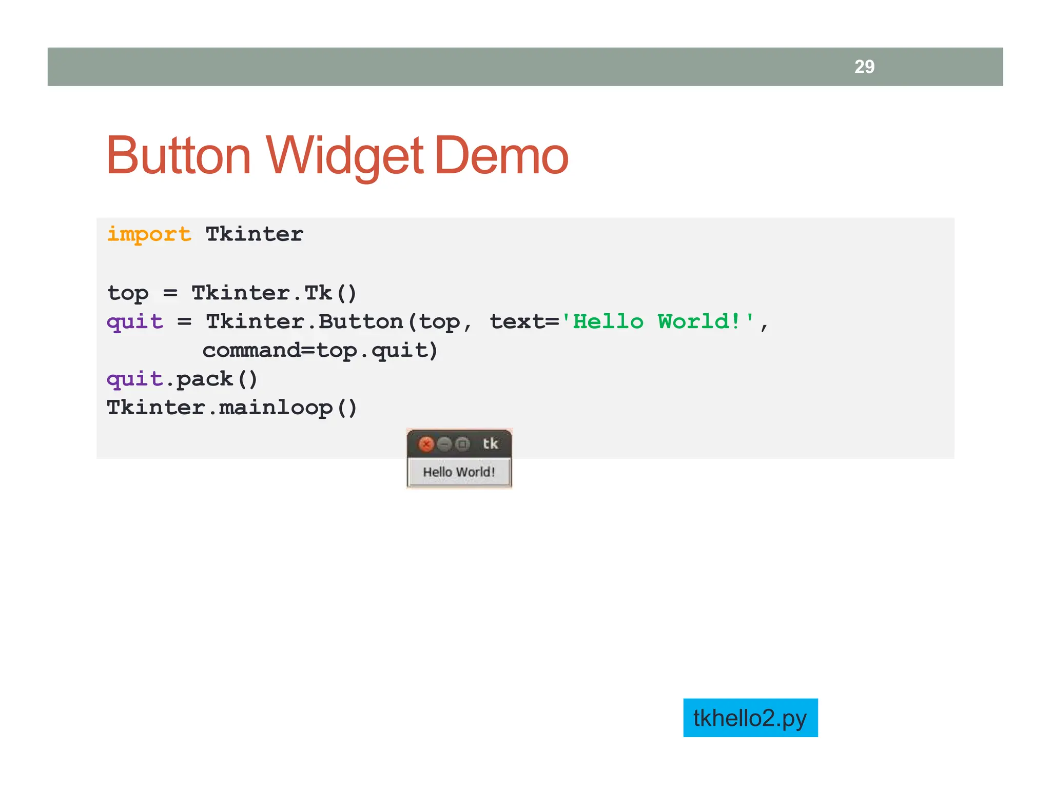 Button Widget Demo
tkhello2.py
import Tkinter
top = Tkinter.Tk()
quit = Tkinter.Button(top, text='Hello World!',
command=top.quit)
quit.pack()
Tkinter.mainloop()
29
 