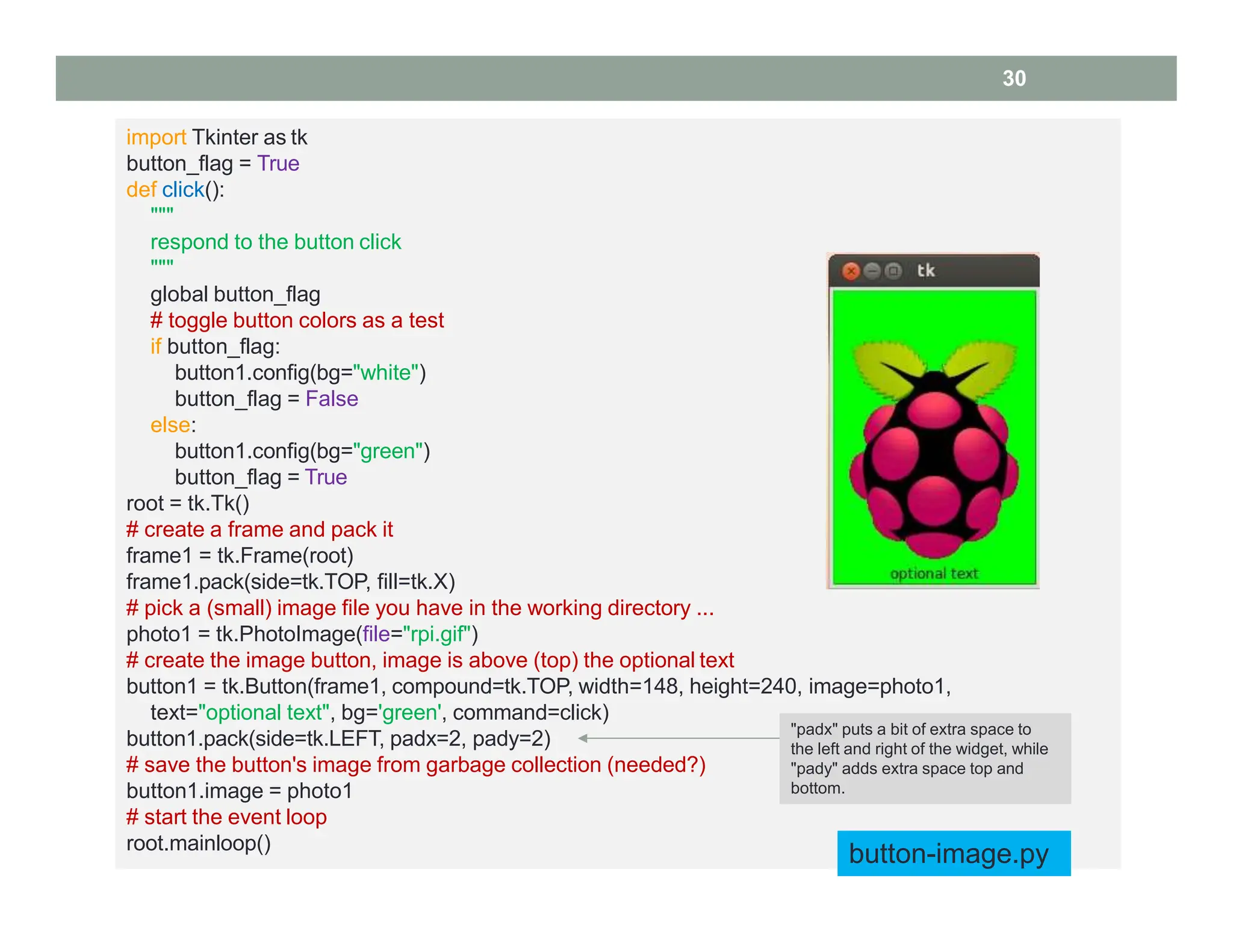 import Tkinter as tk
button_flag = True
def click():
"""
respond to the button click
"""
global button_flag
# toggle button colors as a test
if button_flag:
button1.config(bg="white")
button_flag = False
else:
button1.config(bg="green")
button_flag = True
root = tk.Tk()
# create a frame and pack it
frame1 = tk.Frame(root)
frame1.pack(side=tk.TOP, fill=tk.X)
# pick a (small) image file you have in the working directory ...
photo1 = tk.PhotoImage(file="rpi.gif")
# create the image button, image is above (top) the optional text
button1 = tk.Button(frame1, compound=tk.TOP, width=148, height=240, image=photo1,
text="optional text", bg='green', command=click)
button1.pack(side=tk.LEFT, padx=2, pady=2)
# save the button's image from garbage collection (needed?)
button1.image = photo1
# start the event loop
root.mainloop()
button-image.py
30
"padx" puts a bit of extra space to
the left and right of the widget, while
"pady" adds extra space top and
bottom.
 