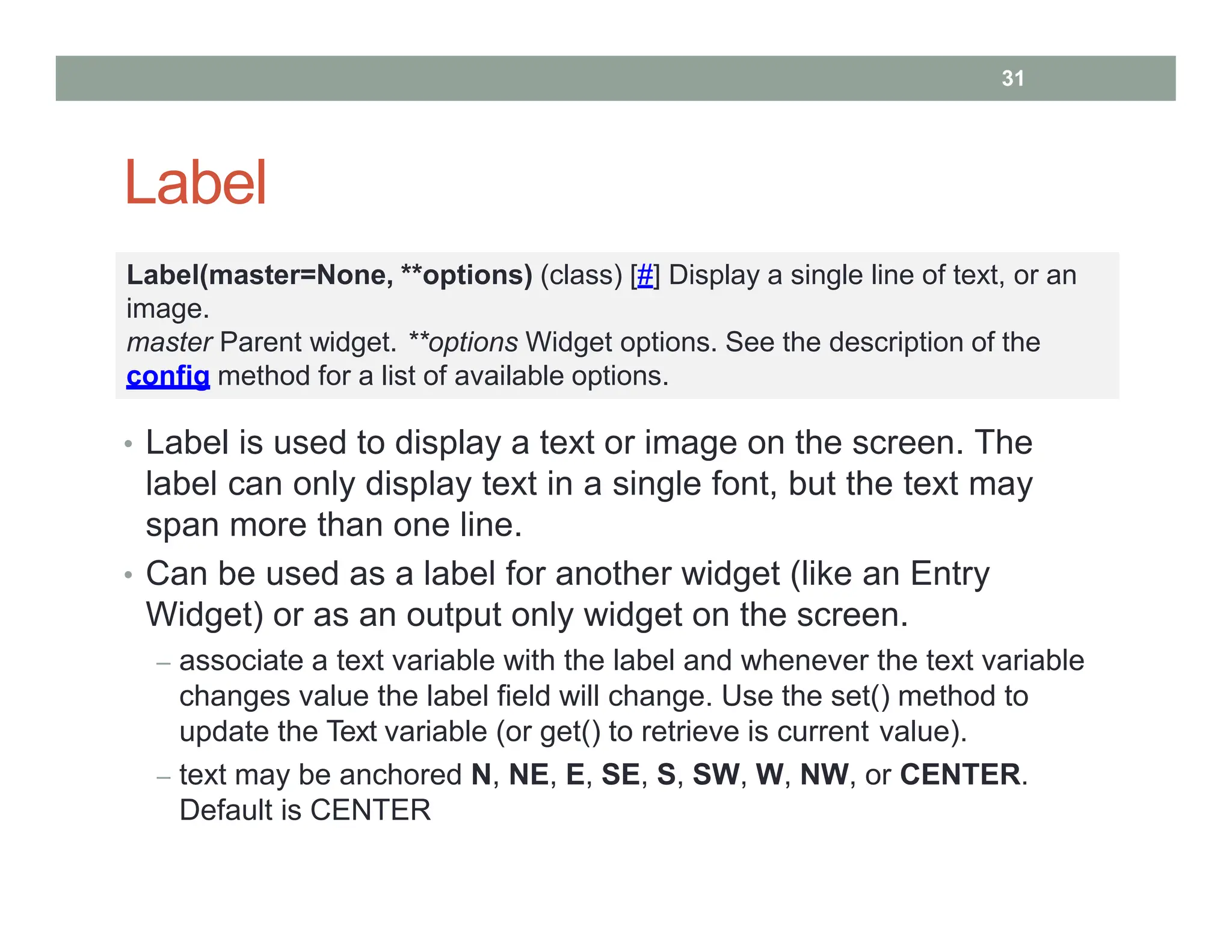 Label
• Label is used to display a text or image on the screen. The
label can only display text in a single font, but the text may
span more than one line.
• Can be used as a label for another widget (like an Entry
Widget) or as an output only widget on the screen.
– associate a text variable with the label and whenever the text variable
changes value the label field will change. Use the set() method to
update the Text variable (or get() to retrieve is current value).
– text may be anchored N, NE, E, SE, S, SW, W, NW, or CENTER.
Default is CENTER
Label(master=None, **options) (class) [#] Display a single line of text, or an
image.
master Parent widget. **options Widget options. See the description of the
config method for a list of available options.
31
 