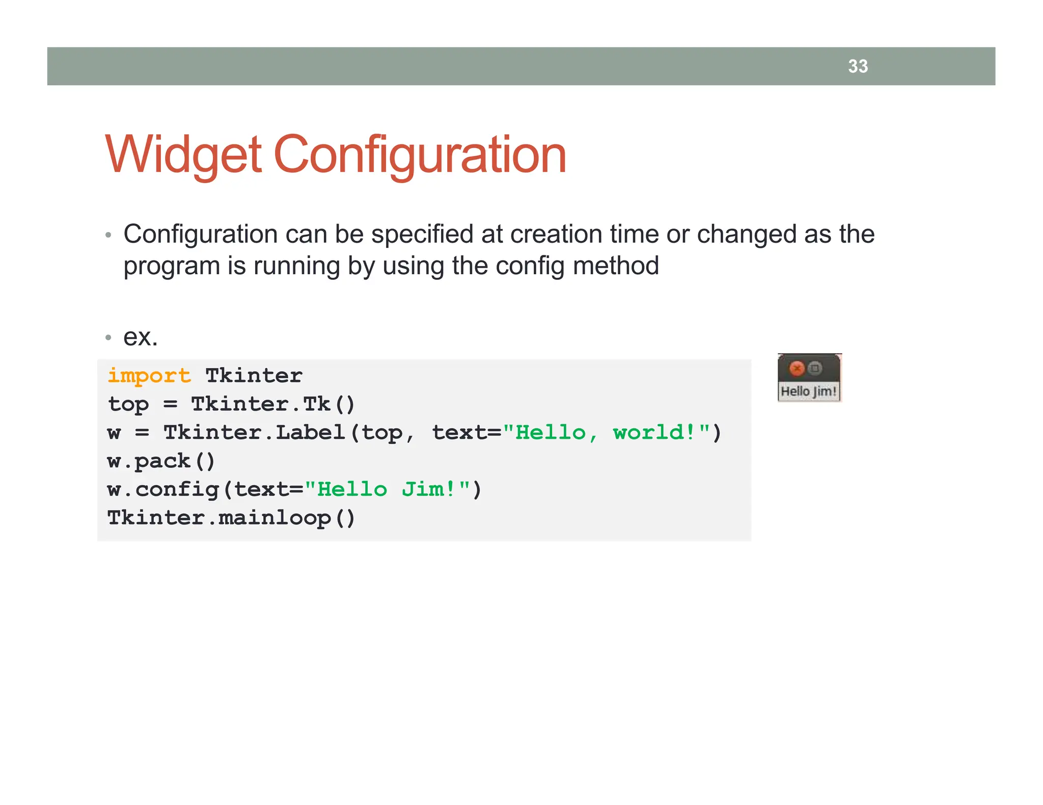 Widget Configuration
• Configuration can be specified at creation time or changed as the
program is running by using the config method
• ex.
import Tkinter
top = Tkinter.Tk()
w = Tkinter.Label(top, text="Hello, world!")
w.pack()
w.config(text="Hello Jim!")
Tkinter.mainloop()
33
 