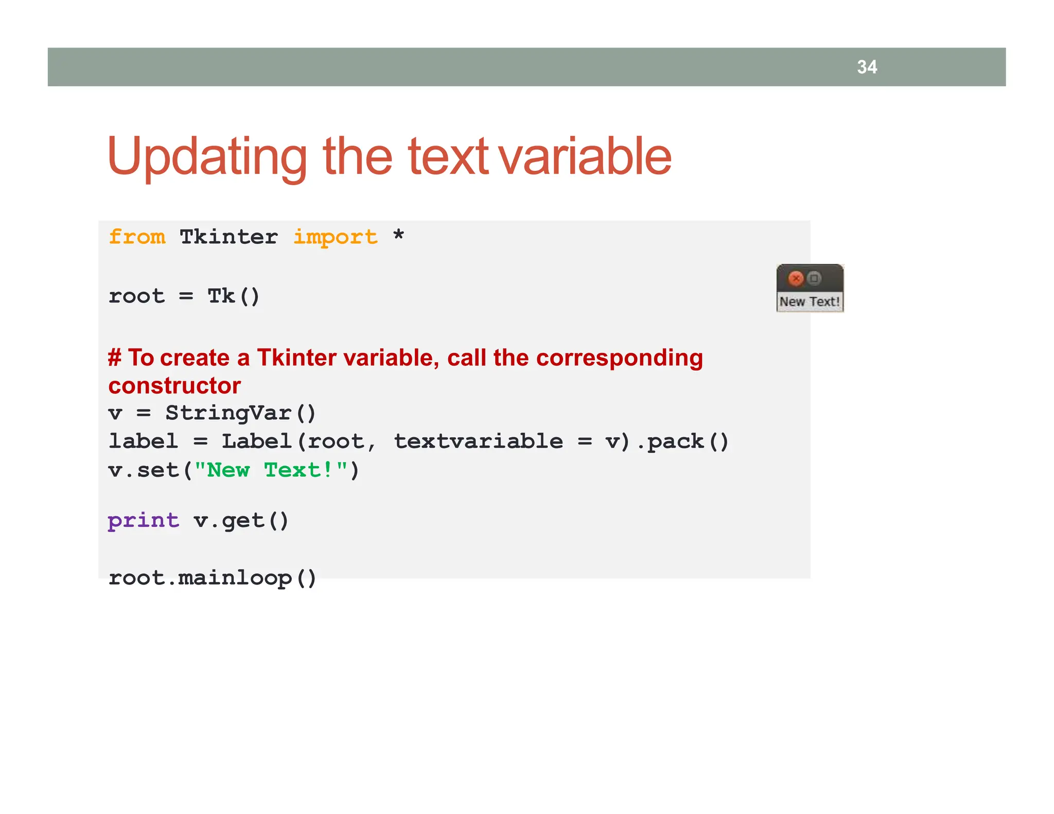 Updating the textvariable
34
from Tkinter import *
root = Tk()
# To create a Tkinter variable, call the corresponding
constructor
v = StringVar()
label = Label(root, textvariable = v).pack()
v.set("New Text!")
print v.get()
root.mainloop()
 