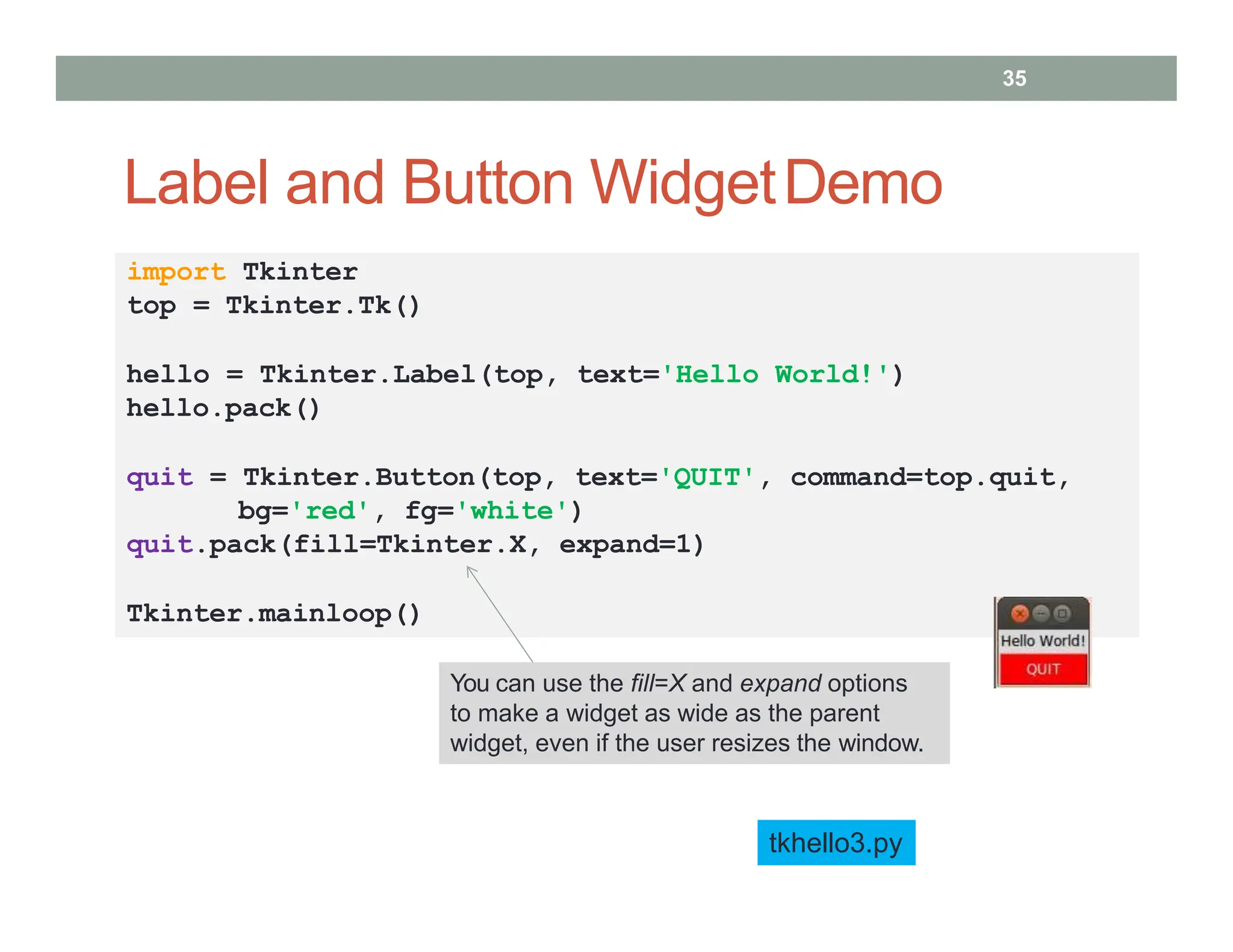 Label and Button WidgetDemo
• You can use the fill=X option to make all widgets as wide
as the parent widget
tkhello3.py
import Tkinter
top = Tkinter.Tk()
hello = Tkinter.Label(top, text='Hello World!')
hello.pack()
quit = Tkinter.Button(top, text='QUIT', command=top.quit,
bg='red', fg='white')
quit.pack(fill=Tkinter.X, expand=1)
Tkinter.mainloop()
35
You can use the fill=X and expand options
to make a widget as wide as the parent
widget, even if the user resizes the window.
 