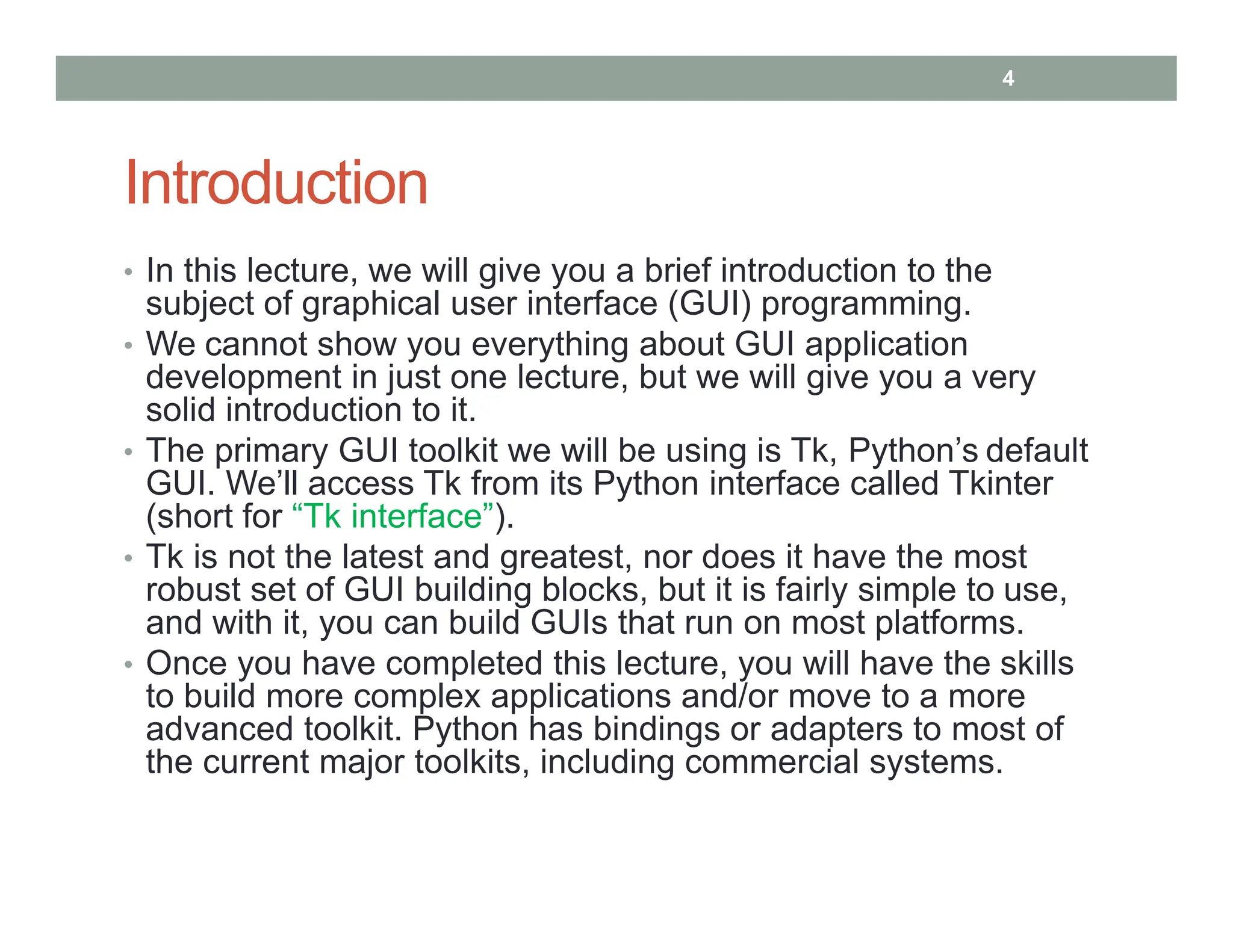 Introduction
• In this lecture, we will give you a brief introduction to the
subject of graphical user interface (GUI) programming.
• We cannot show you everything about GUI application
development in just one lecture, but we will give you a very
solid introduction to it.
• The primary GUI toolkit we will be using is Tk, Python’s default
GUI. We’ll access Tk from its Python interface called Tkinter
(short for “Tk interface”).
• Tk is not the latest and greatest, nor does it have the most
robust set of GUI building blocks, but it is fairly simple to use,
and with it, you can build GUIs that run on most platforms.
• Once you have completed this lecture, you will have the skills
to build more complex applications and/or move to a more
advanced toolkit. Python has bindings or adapters to most of
the current major toolkits, including commercial systems.
4
 
