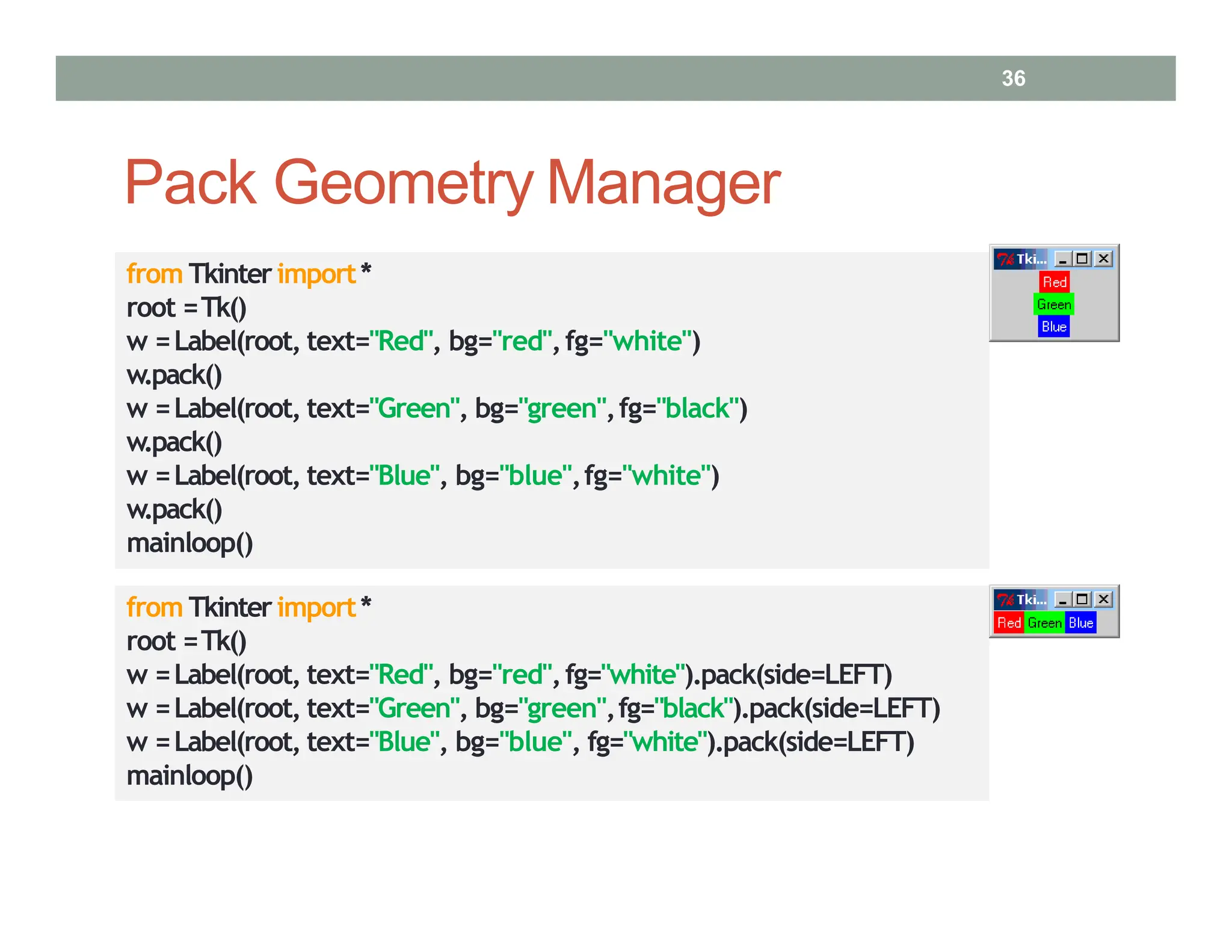 Pack Geometry Manager
from Tkinterimport*
root =Tk()
w =Label(root, text="Red", bg="red",fg="white")
w.pack()
w =Label(root, text="Green", bg="green",fg="black")
w.pack()
w =Label(root, text="Blue", bg="blue",fg="white")
w.pack()
mainloop()
from Tkinterimport*
root =Tk()
w =Label(root, text="Red", bg="red",fg="white").pack(side=LEFT)
w =Label(root, text="Green", bg="green",fg="black").pack(side=LEFT)
w =Label(root, text="Blue", bg="blue", fg="white").pack(side=LEFT)
mainloop()
36
 