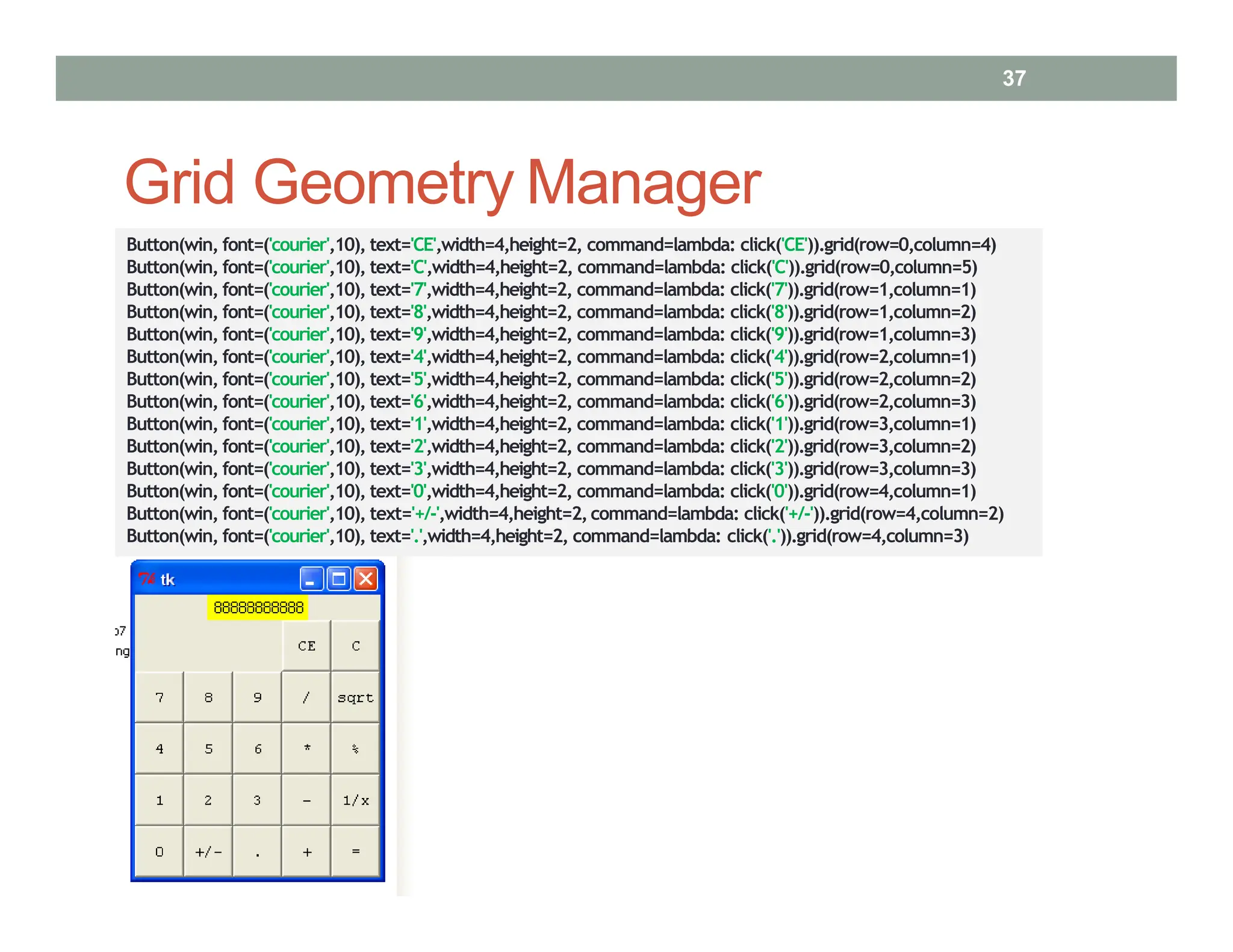 Grid Geometry Manager
Button(win, font=('courier',10), text='CE',width=4,height=2, command=lambda: click('CE')).grid(row=0,column=4)
Button(win, font=('courier',10), text='C',width=4,height=2, command=lambda: click('C')).grid(row=0,column=5)
Button(win, font=('courier',10), text='7',width=4,height=2, command=lambda: click('7')).grid(row=1,column=1)
Button(win, font=('courier',10), text='8',width=4,height=2, command=lambda: click('8')).grid(row=1,column=2)
Button(win, font=('courier',10), text='9',width=4,height=2, command=lambda: click('9')).grid(row=1,column=3)
Button(win, font=('courier',10), text='4',width=4,height=2, command=lambda: click('4')).grid(row=2,column=1)
Button(win, font=('courier',10), text='5',width=4,height=2, command=lambda: click('5')).grid(row=2,column=2)
Button(win, font=('courier',10), text='6',width=4,height=2, command=lambda: click('6')).grid(row=2,column=3)
Button(win, font=('courier',10), text='1',width=4,height=2, command=lambda: click('1')).grid(row=3,column=1)
Button(win, font=('courier',10), text='2',width=4,height=2, command=lambda: click('2')).grid(row=3,column=2)
Button(win, font=('courier',10), text='3',width=4,height=2, command=lambda: click('3')).grid(row=3,column=3)
Button(win, font=('courier',10), text='0',width=4,height=2, command=lambda: click('0')).grid(row=4,column=1)
Button(win, font=('courier',10), text='+/‐',width=4,height=2,command=lambda: click('+/‐')).grid(row=4,column=2)
Button(win, font=('courier',10), text='.',width=4,height=2, command=lambda: click('.')).grid(row=4,column=3)
37
 