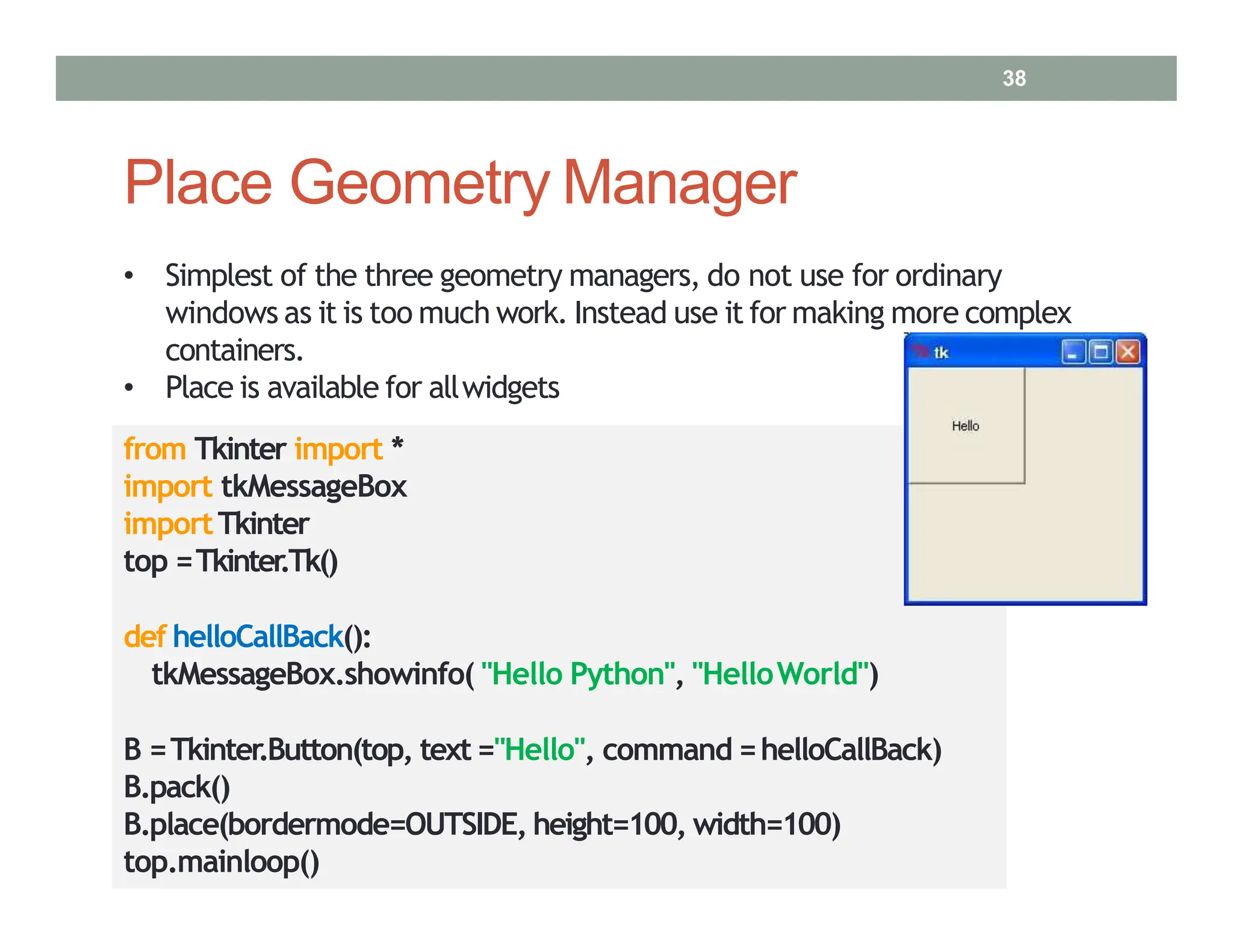 Place Geometry Manager
• Simplest of the three geometry managers, do not use for ordinary
windows as it is too much work. Instead use it for making more complex
containers.
• Place is available for allwidgets
from Tkinter import *
import tkMessageBox
importTkinter
top =Tkinter
.Tk()
def helloCallBack():
tkMessageBox.showinfo( "Hello Python", "HelloWorld")
B =Tkinter.Button(top, text="Hello", command =helloCallBack)
B.pack()
B.place(bordermode=OUTSIDE, height=100, width=100)
top.mainloop()
38
 