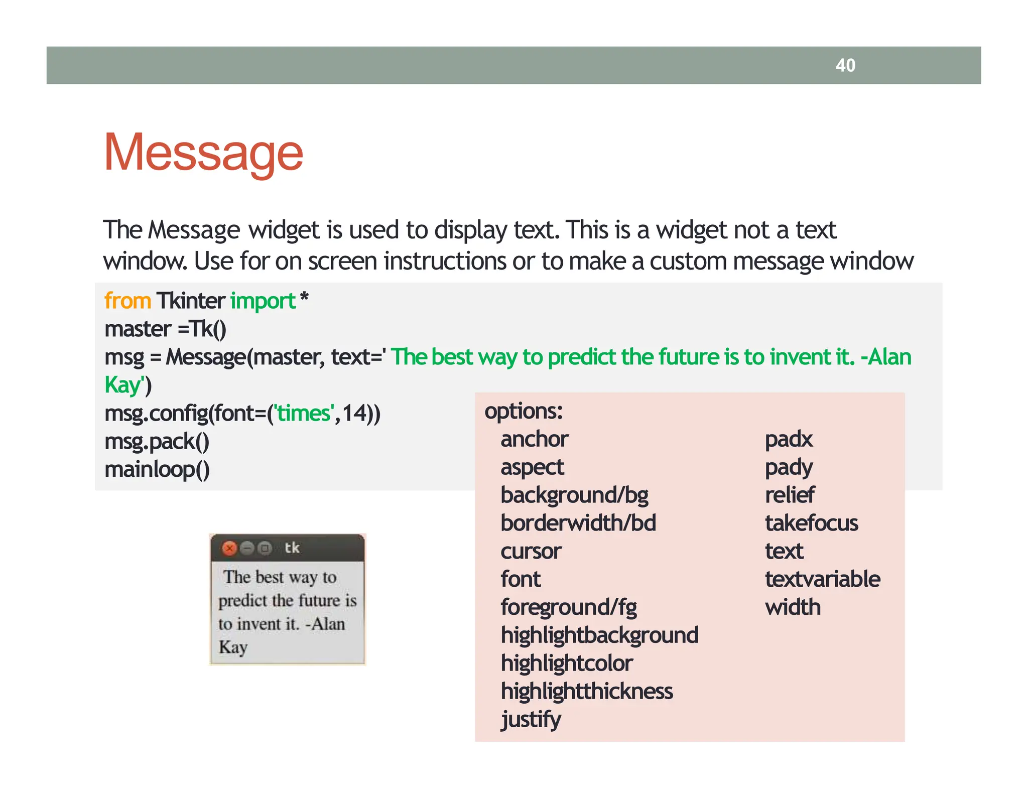 Message
msg.config(font=('times',14))
msg.pack()
mainloop()
The Message widget is used to display text.This is a widget not a text
window.Use for on screen instructions or to make a custom message window
from Tkinterimport*
master =Tk()
msg =Message(master, text=' Thebest way to predict the futureis to inventit.‐Alan
Kay')
options:
anchor
aspect
background/bg
padx
pady
relief
takefocus
text
textvariable
width
borderwidth/bd
cursor
font
foreground/fg
highlightbackground
highlightcolor
highlightthickness
justify
40
 