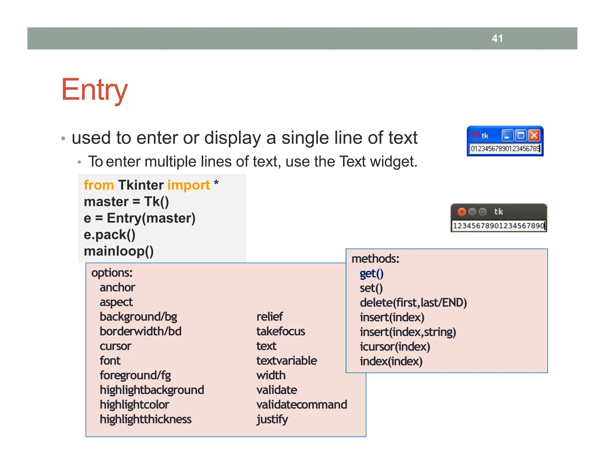 Entry
• used to enter or display a single line of text
• To enter multiple lines of text, use the Text widget.
from Tkinter import *
master = Tk()
e = Entry(master)
e.pack()
mainloop()
options:
anchor
aspect
background/bg
borderwidth/bd
cursor
font
foreground/fg
relief
takefocus
text
textvariable
width
highlightbackground
highlightcolor
highlightthickness
validate
validatecommand
justify
methods:
get()
set()
delete(first,last/END)
insert(index)
insert(index,string)
icursor(index)
index(index)
41
 