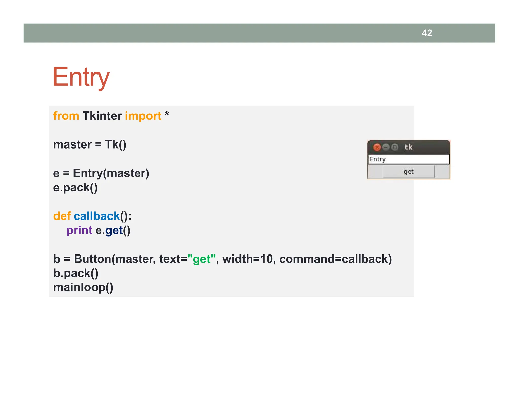 Entry
from Tkinter import *
master = Tk()
e = Entry(master)
e.pack()
def callback():
print e.get()
b = Button(master, text="get", width=10, command=callback)
b.pack()
mainloop()
42
 