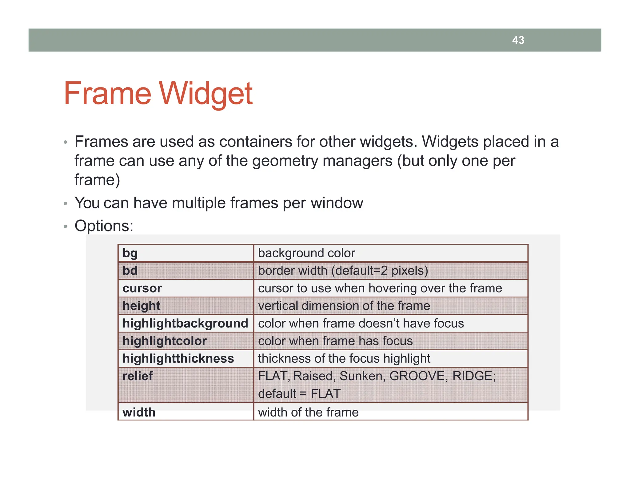 Frame Widget
• Frames are used as containers for other widgets. Widgets placed in a
frame can use any of the geometry managers (but only one per
frame)
• You can have multiple frames per window
• Options:
bg background color
bd border width (default=2 pixels)
cursor cursor to use when hovering over the frame
height vertical dimension of the frame
highlightbackground color when frame doesn’t have focus
highlightcolor color when frame has focus
highlightthickness thickness of the focus highlight
relief FLAT, Raised, Sunken, GROOVE, RIDGE;
default = FLAT
width width of the frame
43
 