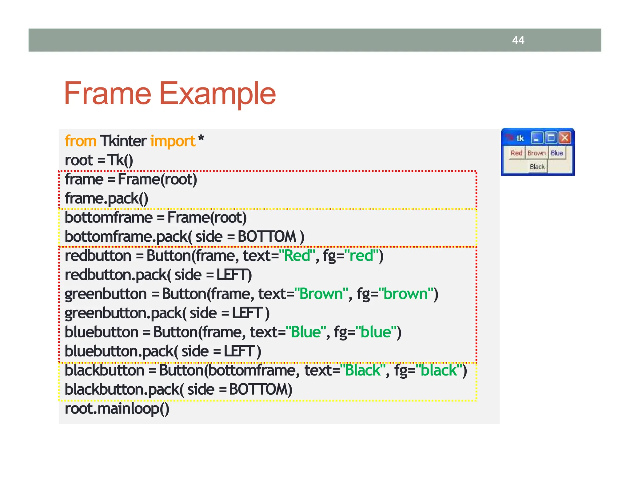 Frame Example
from Tkinter import*
root =Tk()
frame =Frame(root)
frame.pack()
bottomframe =Frame(root)
bottomframe.pack( side =BOTTOM )
redbutton =Button(frame, text="Red",fg="red")
redbutton.pack( side =LEFT)
greenbutton =Button(frame, text="Brown", fg="brown")
greenbutton.pack( side =LEFT)
bluebutton =Button(frame, text="Blue", fg="blue")
bluebutton.pack( side =LEFT)
blackbutton =Button(bottomframe, text="Black", fg="black")
blackbutton.pack( side =BOTTOM)
root.mainloop()
44
 