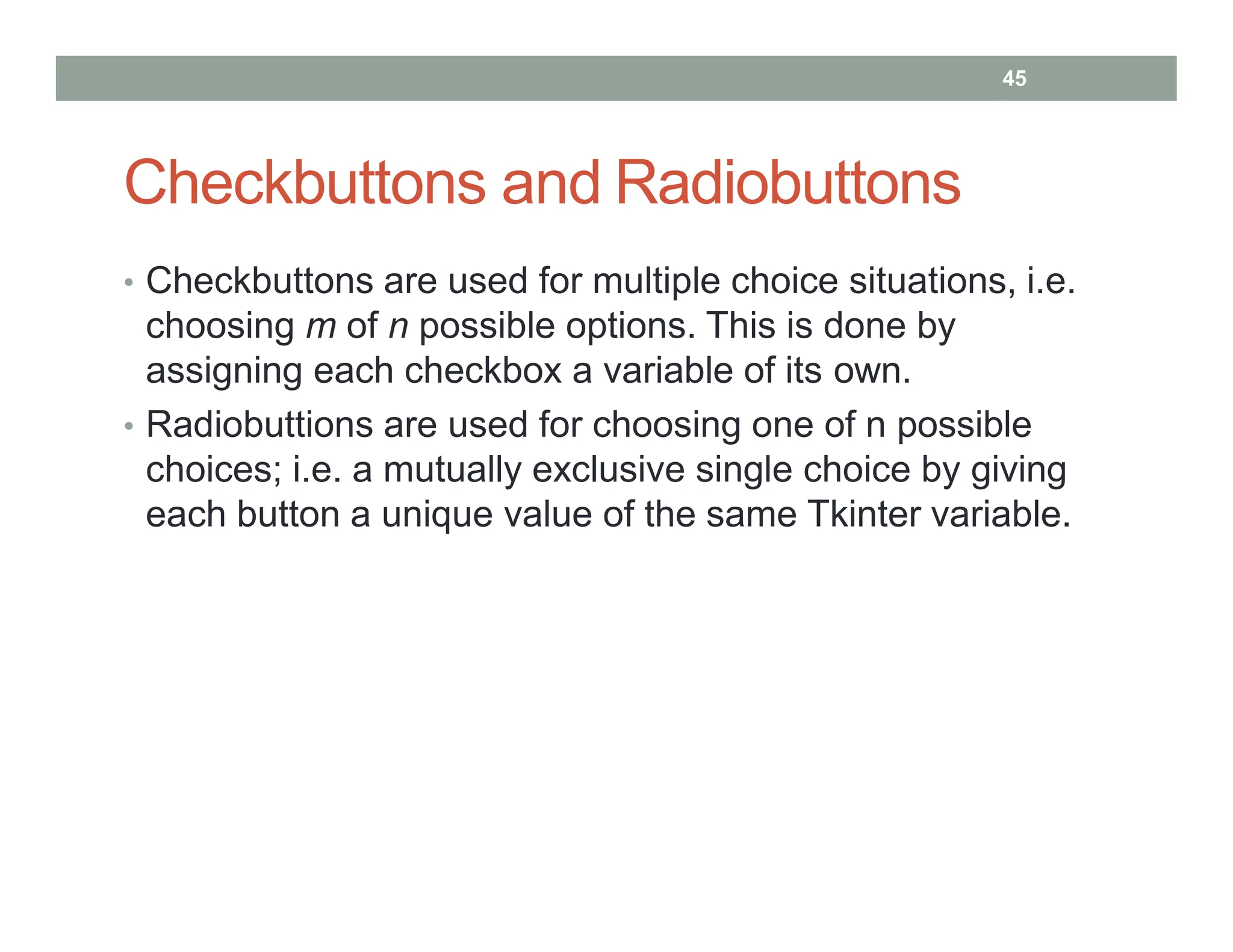 Checkbuttons and Radiobuttons
• Checkbuttons are used for multiple choice situations, i.e.
choosing m of n possible options. This is done by
assigning each checkbox a variable of its own.
• Radiobuttions are used for choosing one of n possible
choices; i.e. a mutually exclusive single choice by giving
each button a unique value of the same Tkinter variable.
45
 